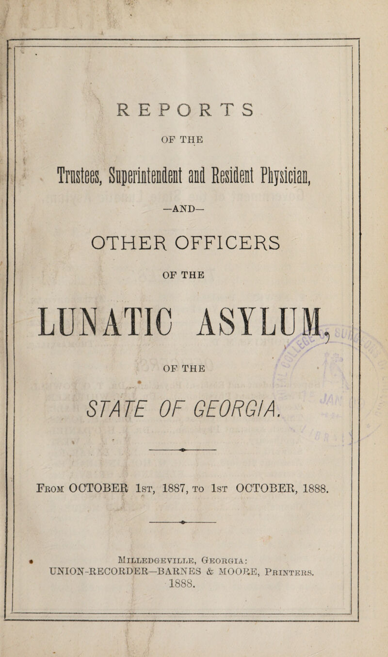 REPORTS OF THE Trustees, Superintendent ail Resident Physician, —AND— OTHER OFFICERS OF THE OF THE STATE OF GEORGIA. From OCTOBER 1st, 1887, to 1st OCTOBER, 1888. Milledgeville, Georgia: UNION-RECORDER—BARNES & MOORE, Printers. 1888.