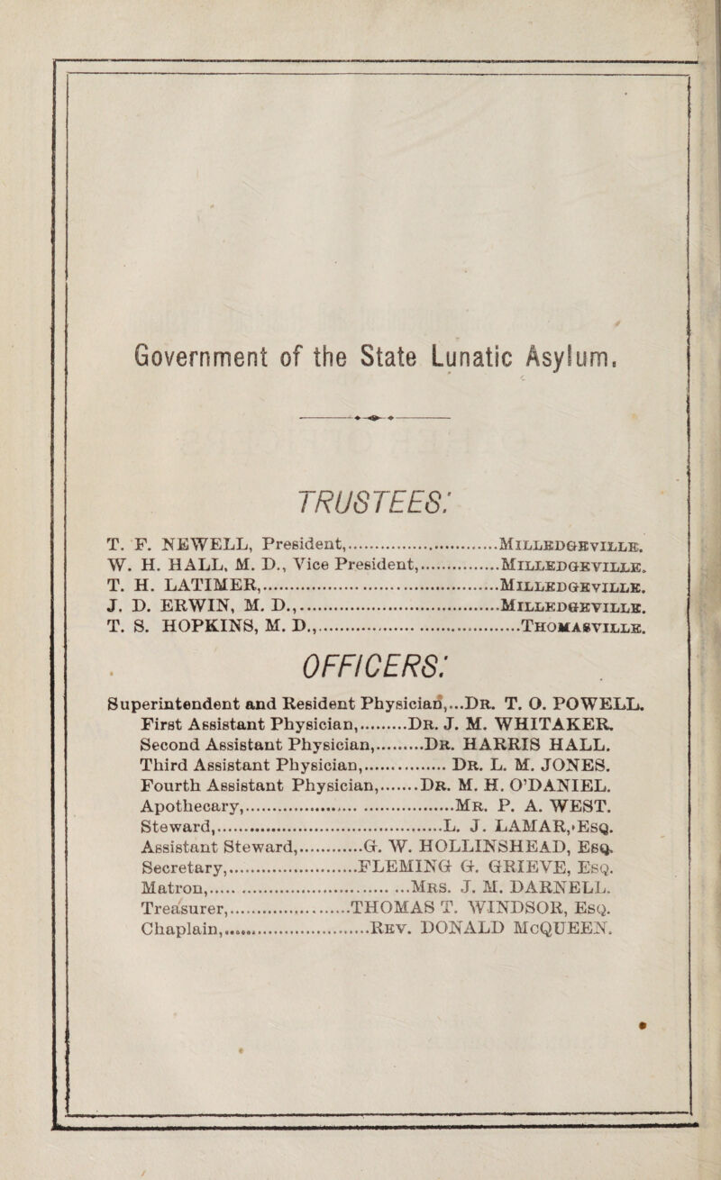 Government of the State Lunatic Asylum, TRUSTEES! T. F. NEWELL, President,.Milledgeville. W. H. HALL, M. D., Vice President,.Milledgeville. T. H. LATIMER,.Milledgeville. J. D. ERWIN, M, D.,.Milledgeville. T. S. HOPKINS, M. D.,.Thomakville. officers: Superintendent and Resident Physician,...Dr. T. O. POWELL. First Assistant Physician,.Dr. J. M. WHITAKER. Second Assistant Physician,.Dr. HARRIS HALL. Third Assistant Physician,.Dr. L. M. JONES. Fourth Assistant Physician,.Dr. M. H. O’DANIEL. Apothecary,.Mr. P. A. WEST. Steward,.L. J. LAMAR,*Esq. Assistant Steward,.G. W. HOLLINSHEAD, Esq. Secretary,.FLEMING G, GRIEVE, Esq. Matron,..Mrs. J. M. DARNELL. Treasurer,.THOMAS T. WINDSOR, Esq. Chaplain.......Rev. DONALD McQUEEN,