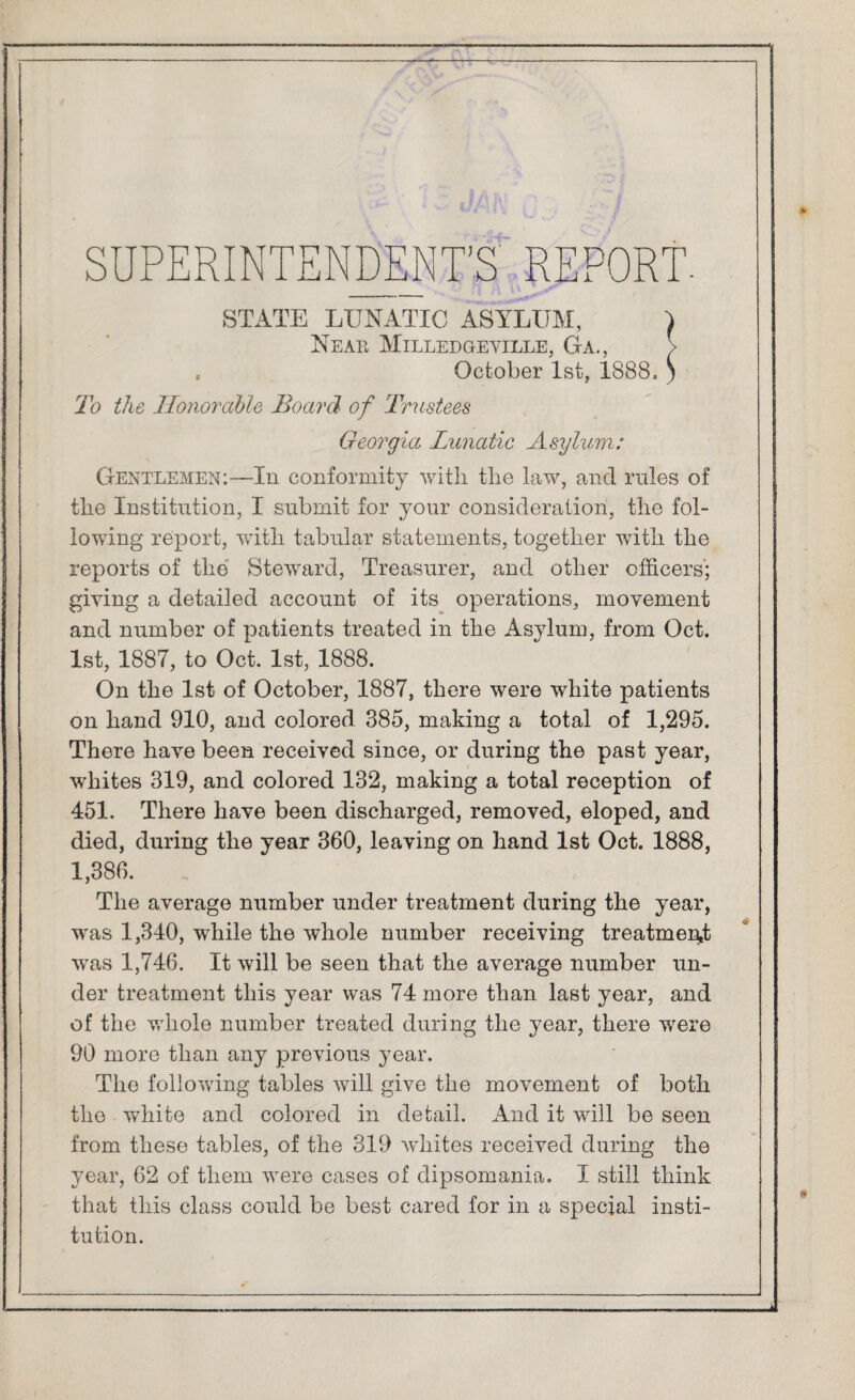 SUPERINTENDENT'S REPORT. STATE LUNATIC ASYLUM, I Near Milledgeyille, Ga., > . October 1st, 1888. ) To the Honorable Board of Trustees Georgia Lunatic Asylum: Gentlemen;—In conformity with the law, and rules of the Institution, I submit for your consideration, the fol¬ lowing report, with tabular statements, together with the reports of the Steward, Treasurer, and other officers; giving a detailed account of its operations, movement and number of patients treated in the Asylum, from Oct. 1st, 1887, to Oct. 1st, 1888. On the 1st of October, 1887, there were white patients on hand 910, and colored 385, making a total of 1,295. There have been received since, or during the past year, whites 319, and colored 132, making a total reception of 451. There have been discharged, removed, eloped, and died, during the year 360, leaving on hand 1st Oct. 1888, 1,386. The average number under treatment during the year, was 1,340, while the whole number receiving treatment was 1,746. It will be seen that the average number un¬ der treatment this year was 74 more than last year, and of the whole number treated during the year, there were 90 more than any previous year. The following tables will give the movement of both the white and colored in detail. And it will be seen from these tables, of the 319 whites received during the year, 62 of them were cases of dipsomania. I still think that this class could be best cared for in a special insti¬ tution.