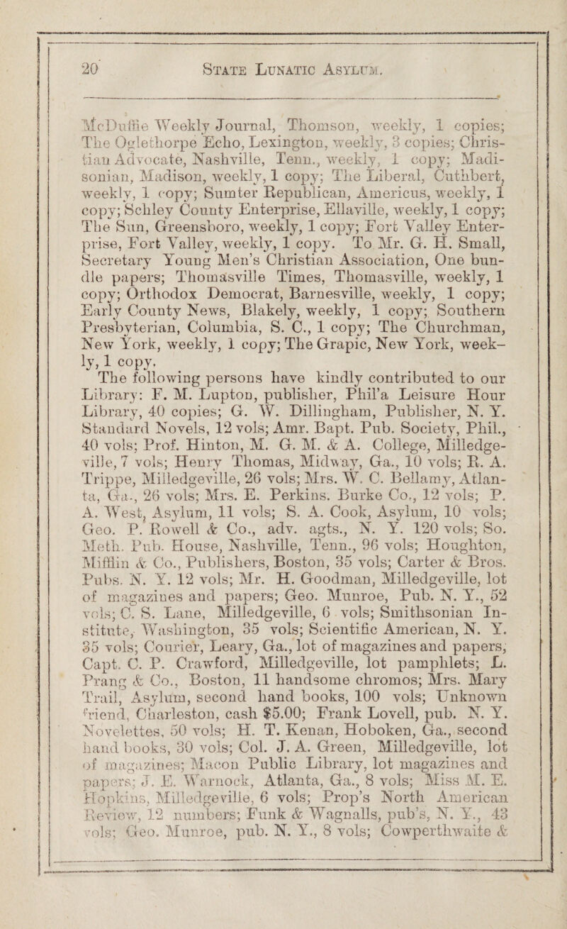 McDuffie Weekly Journal, Thomson, weekly, 1 copies; The Oglethorpe Echo, Lexington, weekly, 3 copies; Chris¬ tian Advocate, Nashville, Tenn., weekly, I copy; Madi¬ sonian, Madison, weekly, 1 copy; The Liberal, Cuthbert, weekly, 1 copy; Sumter Republican, Americus, weekly, 1 copy; Schley County Enterprise, Ellaville, weekly, 1 copy; The Sun, Greensboro, weekly, 1 copy; Fort Valley Enter¬ prise, Fort Valley, weekly, 1 copy. To Mr. G. H. Small, Secretary Young Men’s Christian Association, One bun¬ dle papers; Thomasville Times, Thomasville, weekly, 1 copy; Orthodox Democrat, Barnesville, weekly, 1 copy; Early County News, Blakely, weekly, 1 copy; Southern Presbyterian, Columbia, S. C., 1 copy; The Churchman, New York, weekly, 1 copy; The Grapic, New York, week- ly» 1 copy. The following persons have kindly contributed to our Library: F. M. Lupton, publisher, Phil’a Leisure Hour Library, 40 copies; G. W. Dillingham, Publisher, N. Yr. Standard Novels, 12 vols; Amr. Bapt. Pub. Society, Phil., 40 vols; Prof. Hinton, M. G. M. & A. College, Milledge- ville, 7 vols; Henry Thomas, Midway, Ga., 10 vols; It. A. Trippe, Miiledgeville, 26 vols; Mrs. W. C. Bellamy, Atlan¬ ta, Ga-, 26 vols; Mrs. E. Perkins. Burke Co., 12 vols; P. A. West. Asylum, 11 vols; S. A. Cook, Asylum, 10 vols; Geo. P. Rowell & Co., adv. agts., N. Y. 120 vols; So. Meth. Pub. House, Nashville, Tenn., 96 vols; Houghton, Mifflin V Co., Publishers, Boston, 35 vols; Carter & Bros. Pubs. N. Y. 12 vols; Mr. H. Goodman, Miiledgeville, lot of magazines and papers; Geo. Munroe, Pub. N. Y., 52 vols; C. S. Lane, Miiledgeville, 6 vols; Smithsonian In¬ stitute,-AYashington, 35 vols; Scientific American, N. Y. 35 vols; Courier, Leary, Ga., lot of magazines and papers, Capt. C. P. Crawford, Miiledgeville, lot pamphlets; L. Prang & Co., Boston, 11 handsome chromos; Mrs. Mary Trail, Asylum, second hand books, 100 vols; Unknown Vi end, Charleston, cash $5.00; Frank Lovell, pub. N. Y. Novelettes, 50 vols; H. T. Kenan, Hoboken, Ga., second hand books, 30 vols; Col. J. A. Green, Miiledgeville, lot of magazines; Macon Public Library, lot magazines and papers; J. E. Warnock, Atlanta, Ga., 8 vols; Miss M. E. Hopkins, Miiledgeville, 6 vols; Prop’s North American Review, 12 numbers; Funk & Wagnails, pub’s, N. Y., 43 vols; Geo. Munroe, pub. N. Y., 8 vols; Cowperthwaite &