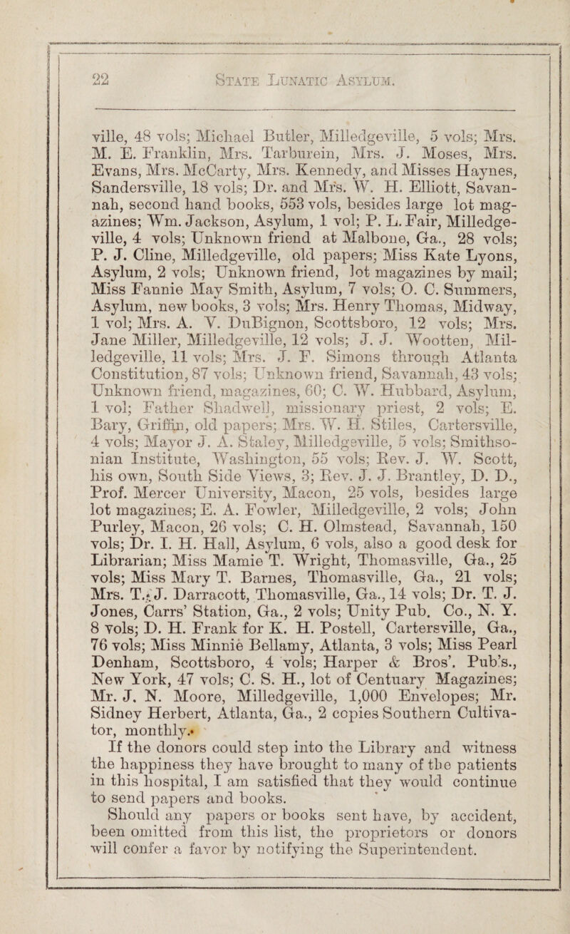 ville, 48 vols; Michael Butler, Milledgeville, 5 vols; Mrs. M. E. Franklin, Mrs. Tarburein, Mrs. J. Moses, Mrs. Evans, Mrs. McCarty, Mrs. Kennedy, and Misses Haynes, Sandersville, 18 vols; Hr. and Mrs. W. H. Elliott, Savan¬ nah, second hand books, 553 vols, besides large lot mag¬ azines; Wm. Jackson, Asylum, 1 vol; P. L. Fair, Milledge¬ ville, 4 vols; Unknown friend at Malbone, Ga., 28 vols; P. J. Cline, Milledgeville, old papers; Miss Kate Lyons, Asylum, 2 vols; Unknown friend, lot magazines by mail; Miss Fannie May Smith, Asylum, 7 vols; O. C. Summers, Asylum, new books, 3 vols; Mrs. Henry Thomas, Midway, 1 vol; Mrs. A. V. DuBignon, Scottsboro, 12 vols; Mrs. Jane Miller, Milledgeville, 12 vols; J. J. Wootten, Mil¬ ledgeville, 11 vols; Mrs. J. F. Simons through Atlanta Constitution, 87 vols; Unknown friend, Savannah, 43 vols; Unknown friend, magazines, 60; C. W. Hubbard, Asylum, 1 vol; Father Shadwel], missionary priest, 2 vols; E. Bary, Griffin, old papers; Mrs. W. H. Stiles, Cartersville, 4 vols; Mayor J. A. Staley, Milledgeville, 5 vols; Smithso¬ nian Institute, Washington, 55 vols; Rev. J. W. Scott, his own, South Side Views, 3; Rev. J. J. Brantley, H. H., Prof. Mercer University, Macon, 25 vols, besides large lot magazines; E. A. Fowler, Milledgeville, 2 vols; John Purley, Macon, 26 vols; C. H. Olmstead, Savannah, 150 vols; Hr. I. H. Hall, Asylum, 6 vols, also a good desk for Librarian; Miss Mamie T. Wright, Thomasville, Ga., 25 vols; Miss Mary T. Barnes, Thomasville, Ga., 21 vols; Mrs. T.* J. Harracott, Thomasville, Ga., 14 vols; Hr. T. J. Jones, Carrs’ Station, Ga., 2 vols; Unity Pub. Co., N. Y. 8 vols; H. H. Frank for K. H. Postell, Cartersville, Ga., 76 vols; Miss Minnie Bellamy, Atlanta, 3 vols; Miss Pearl Henham, Scottsboro, 4 vols; Harper & Bros’. Pub’s., New York, 47 vols; C. S. H., lot of Centuary Magazines; Mr. J. N. Moore, Milledgeville, 1,000 Envelopes; Mr. Sidney Herbert, Atlanta, Ga., 2 copies Southern Cultiva¬ tor, monthly.* If the donors could step into the Library and witness the happiness they have brought to many of the patients in this hospital, I am satisfied that they would continue to send papers and books. Should any papers or books sent have, by accident, been omitted from this list, the proprietors or donors will confer a favor by notifying the Superintendent.