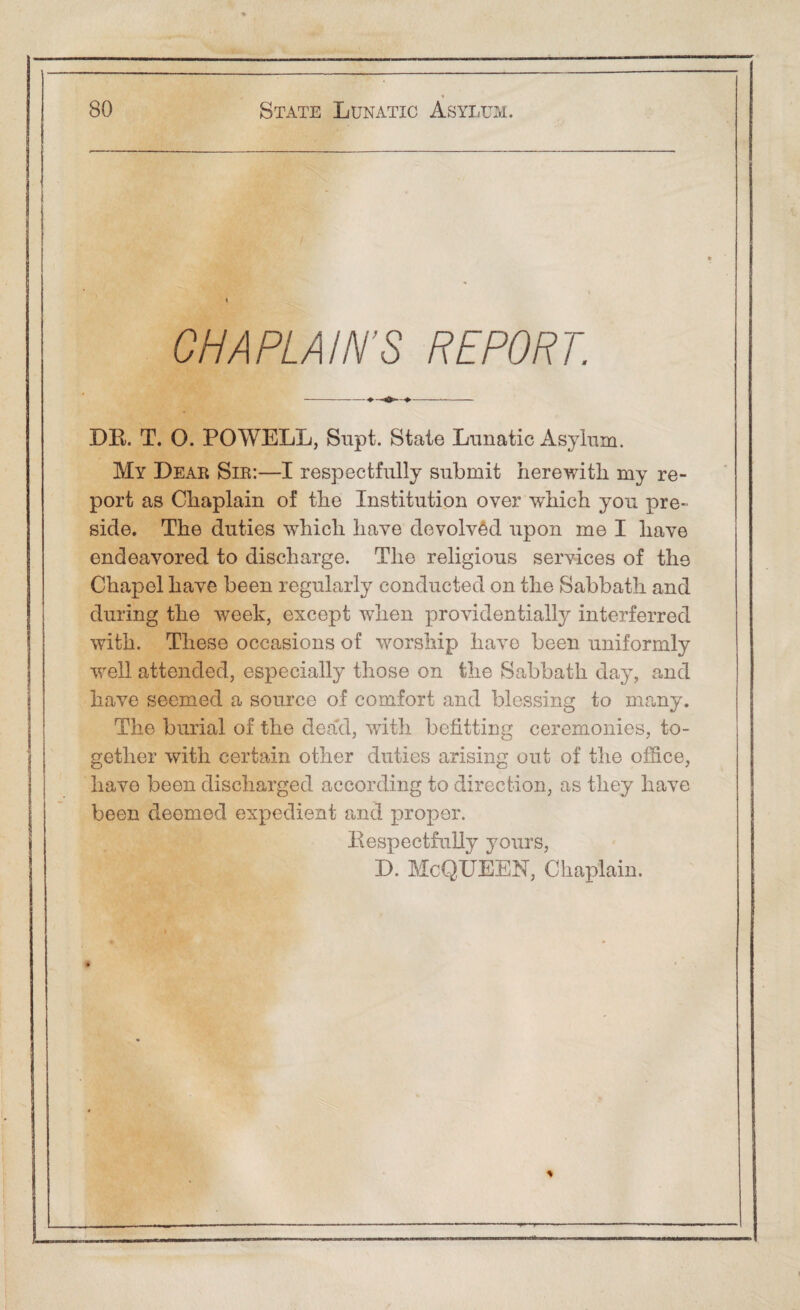 '<■ 80 State Lunatic Asylum. CHAPLAIN’S REPORT. DR. T. O. POWELL, Supt. State Lunatic Asylum. My Dear Sir:—I respectfully submit herewith my re¬ port as Chaplain of the Institution over which yon pre¬ side. The duties which have devolved upon me I have endeavored to discharge. The religious services of the Chapel have been regularly conducted on the Sabbath and during the week, except when providentially interferred with. These occasions of worship have been uniformly well attended, especially those on the Sabbath day, and have seemed a source of comfort and blessing to many. The burial of the dead, with befitting ceremonies, to¬ gether with certain other duties arising out of the office, have been discharged according to direction, as they have been deemed expedient and proper. Respectfully yours, D. McQUEEN, Chaplain. <»