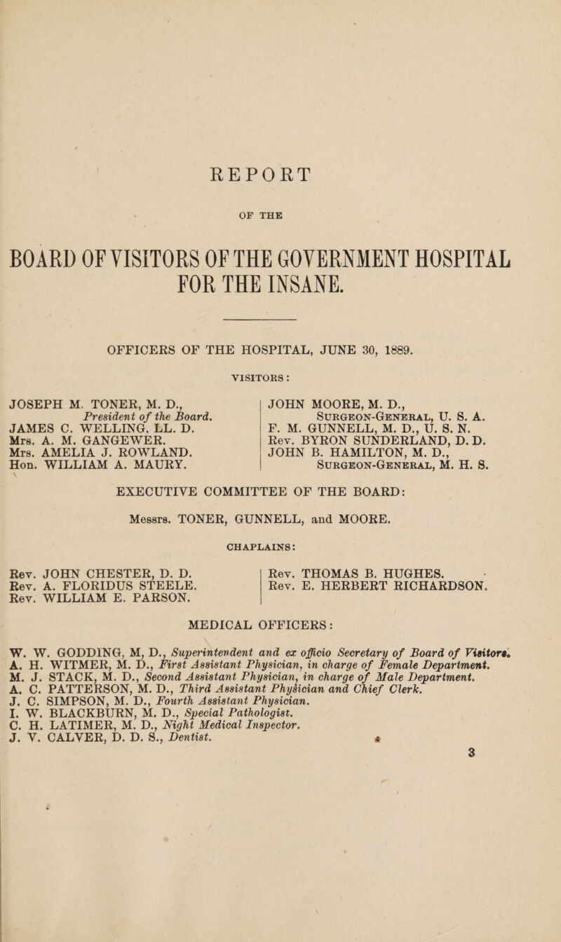 OF THE I BOARD OF VISITORS OF THE GOVERNMENT HOSPITAL FOR THE INSANE. OFFICERS OF THE HOSPITAL, JUNE 30, 1889. VISITORS : JOSEPH M. TONER, M. D., President of the Board. JAMES C. WELLING, LL. D. Mrs. A, M. GANGEWER. Mrs. AMELIA J. ROWLAND. Hon. WILLIAM A. MAURY. JOHN MOORE, M. D., Surgeon-General, U. S. A. F. M. GUNNELL, M. D., U. S. N. Rev. BYRON SUNDERLAND, D. D. JOHN B. HAMILTON, M. D., Surgeon-General, M. H. S. EXECUTIVE COMMITTEE OF THE BOARD: Messrs. TONER, GUNNELL, and MOORE. CHAPLAINS: Rev. JOHN CHESTER, D. D. Rev. A. FLORIDUS STEELE. Rev. WILLIAM E. PARSON. Rev. THOMAS B. HUGHES. Rev. E. HERBERT RICHARDSON. MEDICAL OFFICERS : W. W. GODDING, M, D., Superintendent and ex officio Secretary of Board of Visitor«» A. H. WITMER, M. D., First Assistant Physician, in charge of Female Department. M. J. STACK, M. D., Second Assistant Physician, in charge of Male Department. A. C. PATTERSON, M. D., Third Assistant Physician and Chief Cleric. J. C. SIMPSON, M. D., Fourth Assistant Physician. I. W. BLACKBURN, M. D., Special Pathologist. C. H. LATIMER, M. D., Night Medical Inspector. J. V. CALVER, D. D. S., Dentist. *