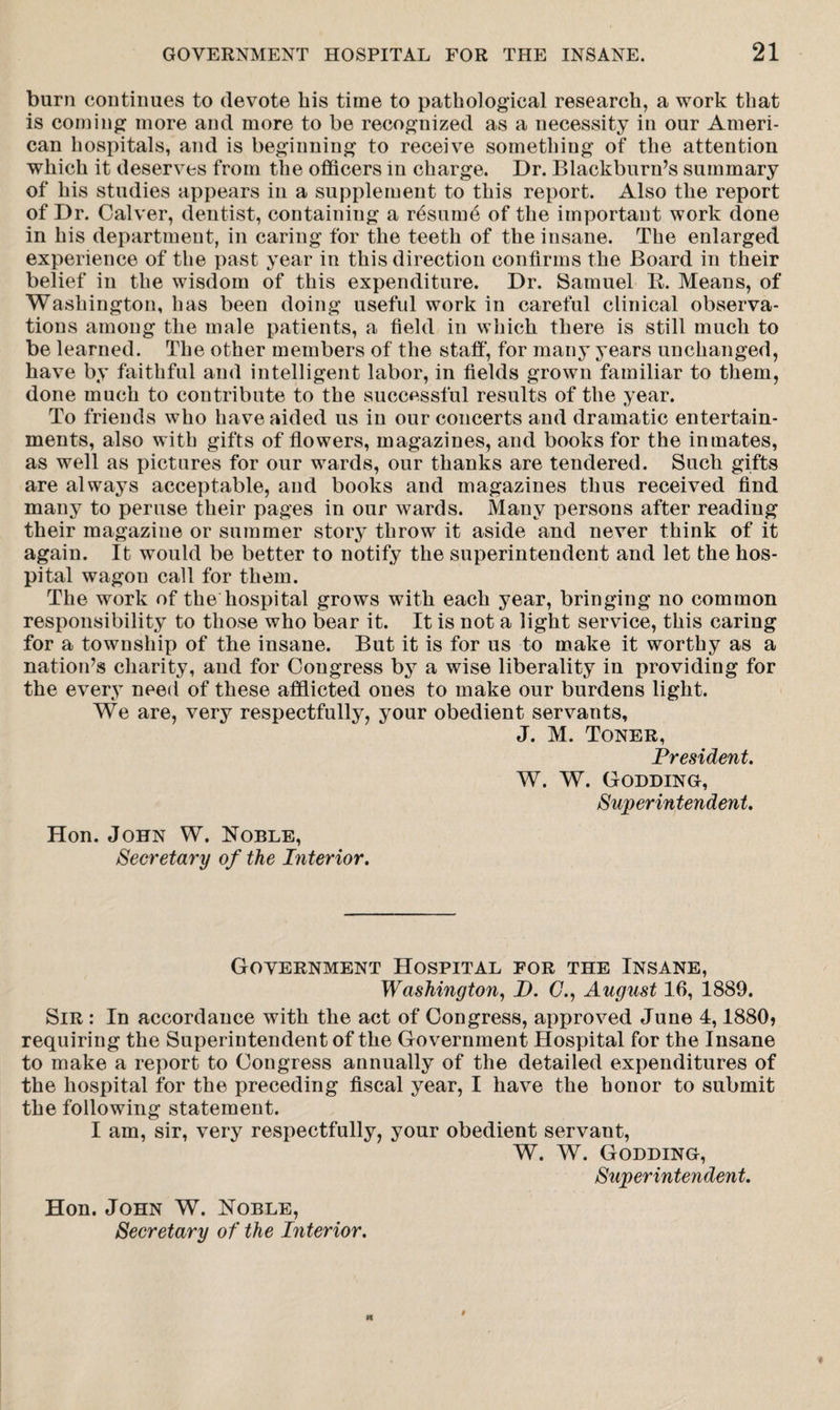 burn continues to devote bis time to pathological research, a work that is corning more and more to be recognized as a necessity in our Ameri¬ can hospitals, and is beginning to receive something of the attention which it deserves from the officers in charge. Dr. Blackburn’s summary of his studies appears in a supplement to this report. Also the report of Dr. Calver, dentist, containing a resume of the important work done in his department, in caring for the teeth of the insane. The enlarged experience of the past year in this direction confirms the Board in their belief in the wisdom of this expenditure. Dr. Samuel R. Means, of Washington, has been doing useful work in careful clinical observa¬ tions among the male patients, a field in which there is still much to be learned. The other members of the staff, for many years unchanged, have by faithful and intelligent labor, in fields grown familiar to them, done much to contribute to the successful results of the year. To friends who have aided us in our concerts and dramatic entertain¬ ments, also with gifts of flowers, magazines, and books for the inmates, as well as pictures for our wards, our thanks are tendered. Such gifts are always acceptable, and books and magazines thus received find many to peruse their pages in our wards. Many persons after reading their magazine or summer story throw it aside and never think of it again. It would be better to notify the superintendent and let the hos¬ pital wagon call for them. The work of the hospital grows with each year, bringing no common responsibility to those who bear it. It is not a light service, this caring for a township of the insane. But it is for us to make it worthy as a nation’s charity, and for Congress by a wise liberality in providing for the every need of these afflicted ones to make our burdens light. We are, very respectfully, your obedient servants, J. M. Toner, President. W. W. Godding, Superintendent. Hon. John W. Noble, Secretary of the Piterior. Government Hospital for the Insane, Washington, Z>. (7., August 16, 1889. Sir : In accordance with the act of Congress, approved June 4,1880* requiring the Superintendent of the Government Hospital for the Insane to make a report to Congress annually of the detailed expenditures of the hospital for the preceding fiscal year, I have the honor to submit the following statement. I am, sir, very respectfully, your obedient servant, W. W. Godding, Superintendent. Hon. John W. Noble, Secretary of the Interior.