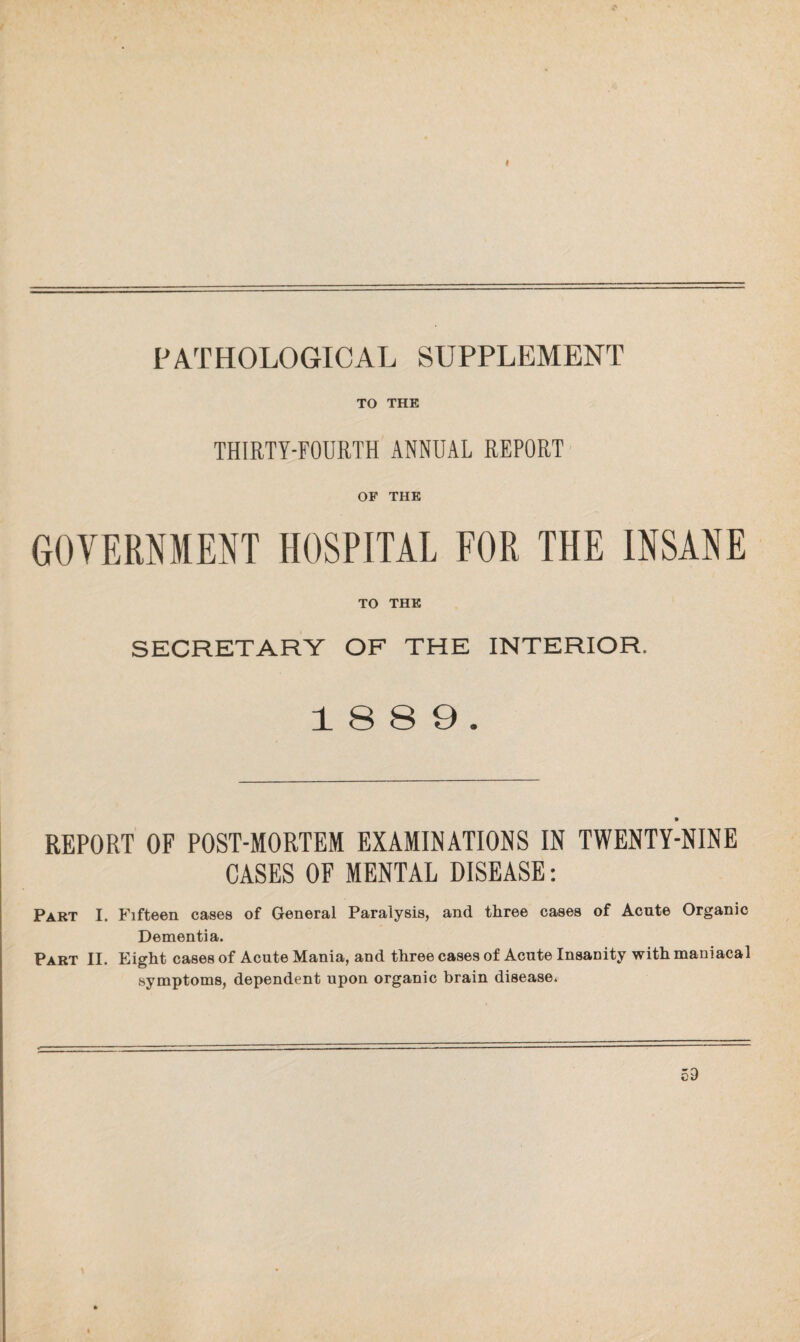 PATHOLOGICAL SUPPLEMENT TO THE THIRTY-FOURTH ANNUAL REPORT OF THE GOVERNMENT HOSPITAL FOR THE INSANE TO THE SECRETARY OF THE INTERIOR. 18 8 9. REPORT OF POST-MORTEM EXAMINATIONS IN TWENTY-NINE CASES OF MENTAL DISEASE: Part I. Fifteen cases of General Paralysis, and three cases of Acute Organic Dementia. Part II. Eight cases of Acute Mania, and three cases of Acute Insanity with maniacal symptoms, dependent upon organic brain disease*