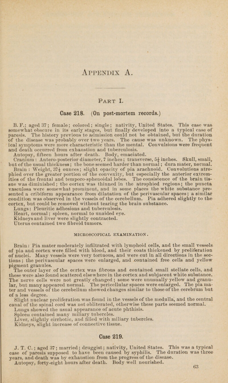 Appendix A. Part I. Case 218. (On post-mortem records.) B. F.; aged 37; female; colored; single; nativity, United States. This case was somewhat obscure in its early stages, but finally developed into a typical case of paresis. The history previous to admission could not be obtained, but the duration of the disease was probably over two years. The cause was unknown. The phys¬ ical symptoms were more characteristic than the mental. Convulsions were frequent and death occurred from exhaustion and tuberculosis. Autopsy, fifteen hours after death. Body, emaciated. Cranium : Antero-posterior diameter, 7 inches ; transverse, 5J inches. Skull, small, but of the usual thickness ; the bone seemed harder than normal; dura mater, normal. Brain : Weight, 37-£ ounces; slight opacity of pia arachnoid. Convolutions atro¬ phied over the greater portion of the convexity, but especially the anterior extrem¬ ities of the frontal and temporo-sphenoidal lobes. The consistence of the brain tis¬ sue was diminished; the cortex was thinned in the atrophied regions; the puucta vasculosa were somewhat prominent, and in some places the white substance pre¬ sented a cribiform appearance from dilatation of the perivascular spaces; a similar condition was observed in the vessels of the cerebellum. Pia adhered slightly to the cortex, but could be removed without tearing the brain substance. Lungs: Pleuritic adhesions and tuberculosis. Heart, normal; spleen, normal to unaided eye. Kidneys and liver were slightly contracted. Uterus contained two fibroid tumors. MICROSCOPICAL EXAMINATION . Brain: Pia mater moderately infiltrated with lymphoid cells, and the small vessels of pia and cortex were filled with blood, and their coats thickened by proliferation of nuclei. Many vessels were very tortuous, and were cut in all directions in the sec¬ tions ; the perivascular spaces were enlarged, and contained free cells and yellow pigment granules. The outer layer of the cortex was fibrous and contained small stellate cells, and these were also found scattered elsewhere in the cortex and subjacent white substance. The nerve cells were not greatly changed; some were unusually yellow and granu¬ lar, but many appeared normal. The pericellular spaces were enlarged. The pia ma¬ ter and vessels of the cerebellum showed changes similar to those of the cerebrum but of a less degree. Slight nuclear proliferation was found in the vessels of the medulla, and the central canal of the spinal cord was not obliterated, otherwise these parts seemed normal. Lungs showed the usual appearance of acute phthisis. Spleen contained many miliary tubercles. Liver, slightly cirrhotic, and filled with miliary tubercles. Kidneys, slight increase of connective tissue. Case 219. J. T. C. ; aged 37; married; druggist; nativity, United States. This was a typical case of paresis supposed to have been caused by syphilis. The duration was three years, and death was by exhaustion from the progress of the disease. Autopsy, forty-eight hours after death. Body well nourished.