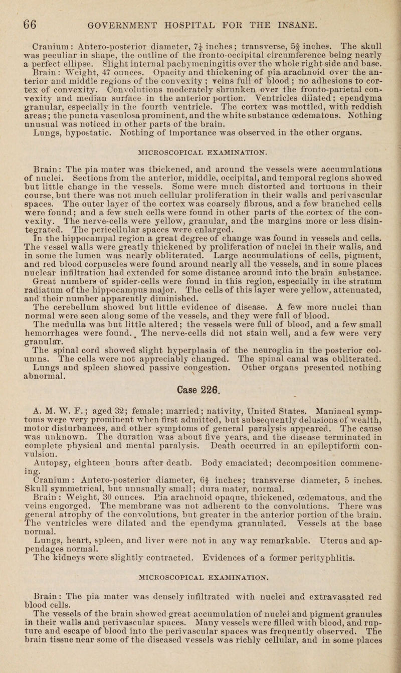 Cranium: Anteroposterior diameter, 7£ inches; transverse, 5f inches. The skull was peculiar in shape, the outline of the fronto-occipital circumference being nearly a perfect ellipse. Slight internal pachymeningitis over the whole right side and base. Brain: Weight, 47 ounces. Opacity and thickening of pia arachnoid over the an¬ terior and middle regions of the convexity ; veins full of blood ; no adhesions to cor¬ tex of convexity. Convolutions moderately shrunken over the fronto-parietal con¬ vexity and median surface in the anterior portion. Ventricles dilated; ependyma granular, especially in the fourth ventricle. The cortex was mottled, with reddish areas; the puncta vasculosa prominent, and the white substance cedematous. Nothing unusual was noticed in other parts of the brain. Lungs, hypostatic. Nothing of importance was observed in the other organs. MICROSCOPICAL EXAMINATION. Brain: The pia mater was thickened, and around the vessels were accumulations of nuclei. Sections from the anterior, middle, occipital, and temporal regions showed hut little change in the vessels. Some were much distorted and tortuous in their course, but there was not much cellular proliferation in their walls and perivascular spaces. The outer layer of the cortex was coarsely fibrous, and a few branched cells were found; and a few such cells were found in other parts of the cortex of the con¬ vexity. The nerve-cells were yellow, granular, and the margins more or less disin¬ tegrated. The pericellular spaces were enlarged. In the hippocampal region a great degree of change was found in vessels and cells. The vessel walls were greatly thickened by proliferation of nuclei in their walls, and in some the lumen was nearly obliterated. Large accumulations of cells, pigment, and red blood corpuscles were found around nearly all the vessels, and in some places nuclear infiltration had extended for some distance around into the brain substance. Great numbers of spider-cells were found in this region, especially in che stratum radiatum of the hippocampus major. The cells of this layer were yellow, attenuated, and their number apparently diminished. The cerebellum showed but little evidence of disease. A few more nuclei than normal were seen along some of the vessels, and they were full of blood. The medulla was but little altered; the vessels were full of blood, and a few small hemorrhages were found. < The nerve-cells did not stain well, and a few were very granular. The spinal cord showed slight hyperplasia of the neuroglia in the posterior col¬ umns. The cells were not appreciably changed. The spinal canal was obliterated. Lungs and spleen showed jmssive congestion. Other organs presented nothing abnormal. Case 226. A. M. W. F.; aged 32; female; married; nativity, United States. Maniacal symp¬ toms were very prominent when first admitted, but subsequently delusions of wealth, motor disturbances, and other symptoms of general paralysis appeared. The cause was unknown. The duration was about five years, and the disease terminated in complete physical and mental paralysis. Death occurred in an epileptiform con¬ vulsion. Autopsy, eighteen hours after death. Body emaciated; decomposition commenc¬ ing. Cranium: Antero-posterior diameter, 6f inches; transverse diameter, 5 inches. Skull symmetrical, but unusually small; dura mater, normal. Brain : Weight, 30 ounces. Pia arachnoid opaque, thickened, cedematous, and the veins engorged. The membrane was not adherent to the convolutions. There was general atrophy of the convolutions, but greater in the anterior portion of the brain. The ventricles were dilated and the ependyma granulated. Vessels at the base normal. Lungs, heart, spleen, and liver were not in any way remarkable. Uterus and ap¬ pendages normal. The kidneys were slightly contracted. Evidences of a former perityphlitis. MICROSCOPICAL EXAMINATION. Brain: The pia mater was densely infiltrated with nuclei and extravasated red blood cells. The vessels of the brain showed great accumulation of nuclei and pigment granules in their walls and perivascular spaces. Many vessels were filled with blood, and rup¬ ture and escape of blood into the perivascular spaces was frequently observed. The brain tissue near some of the diseased vessels was richly cellular, and in some places