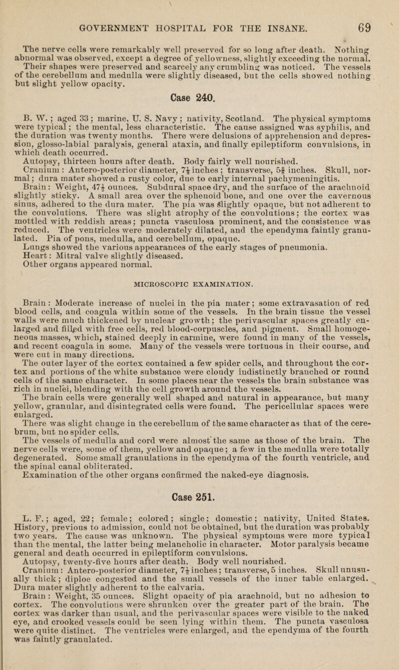 The nerve cells were remarkably well preserved for so long after death. Nothing abnormal was observed, except a degree of yellowness, slightly exceeding the normal. Their shapes were preserved and scarcely any crumbling was noticed. The vessels of the cerebellum and medulla were slightly diseased, but the cells showed nothing but slight yellow opacity. Case 240. B. W. ; aged 33 ; marine, U. S. Navy ; nativity, Scotland. The physical symptoms were typical; the mental, less characteristic. The cause assigned was syphilis, and the duration was twenty months. There were delusions of apprehension and depres¬ sion, glosso-labial paralysis, general ataxia, and finally epileptiform convulsions, in which death occurred. Autopsy, thirteen hours after death. Body fairly well nourished. Cranium: Antero-posteriordiameter, 7-finches; transverse, 5f inches. Skull, nor¬ mal; dura mater showed a rusty color, due to early internal pachymeningitis. Brain: Weight, 47£ ounces. Subdural space dry, and the surface of the arachnoid slightly sticky. A small area over the sphenoid bone, and one over the cavernous sinus, adhered to the dura mater. The pia was Slightly opaque, but not adherent to the convolutions. There was slight atrophy of the convolutions; the cortex was mottled with reddish areas; puncta vasculosa prominent, and the consistence was reduced. The ventricles were moderately dilated, and the ependyma faintly granu¬ lated. Pia of pons, medulla, and cerebellum, opaque. Lungs showed the various appearances of the early stages of pneumonia. Heart: Mitral valve slightly diseased. Other organs appeared normal. MICROSCOPIC EXAMINATION. Brain : Moderate increase of nuclei in the pia mater ; some extravasation of red blood cells, and coagula within some of the vessels. In the brain tissue the vessel walls were much thickened by nuclear growth; the perivascular spaces greatly en¬ larged and fillpd with free cells, red blood-corpuscles, and pigment. Small homoge¬ neous masses, which, stained deeply in carmine, were found in many of the vessels, and recent coagula in some. Many of the vessels were tortuous in their course, and were cut in many directions. The outer layer of the cortex contained a few spider cells, and throughout the cor¬ tex and portions of the white substance were cloudy indistinctly branched or round cells of the same character. In some places near the vessels the brain substance was rich in nuclei, blending with the cell growth around the vessels. The brain cells were generally well shaped and natural in appearance, but many yellow, granular, and disintegrated cells were found. The pericellular spaces were enlarged. There was slight change in the cerebellum of the same character as that of the cere¬ brum, but no spider cells. The vessels of medulla and cord were almost the same as those of the brain. The nerve cells were, some of them, yellow and opaque; a few in the medulla were totally degenerated. Some small granulations in the ependyma of the fourth ventricle, and the spinal canal obliterated. Examination of the other organs confirmed the naked-eye diagnosis. Case 251. L. F. ; aged, 22; female; colored; single; domestic; nativity, United States. History, previous to admission, could not be obtained, but the duration was probably two years. The cause was unknown. The physical symptoms were more typical than the mental, the latter being melancholic in character. Motor paralysis became general and death occurred in epileptiform convulsions. Autopsy, twenty-five hours after death. Body well nourished. Cranium: Antero-posterior diameter, 7^-inches; transverse, 5 inches. Skull unusu¬ ally thick; diploe congested and the small vessels of the inner table enlarged. Dura mater slightly adherent to the calvaria. Brain : Weight, 35 ounces. Slight opacity of pia arachnoid, but no adhesion to cortex. The convolutions were shrunken over the greater part of the brain. The cortex was darker than usual, and the perivascular spaces were visible to the naked eye, and crooked vessels could be seen lying within them. The puncta vasculosa were quite distinct. The ventricles were enlarged, and the ependyma of the fourth was faintly granulated.