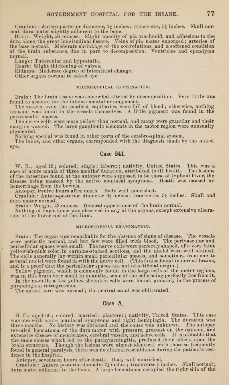 Cranium: Anteroposterior diameter, 7£ inches; transverse, 5f- inclies. Skull nor¬ mal, dura mater slightly adherent to the bone. Brain : Weight, 56 ounces. Slight opacity of pia arachnoid, and adhesions to the dura along the great longitudinal fissure. Veins of pia mater engorged; arteries of the base normal. Moderate shrinkage of the convolutions, and a softened condition of the brain substance, due in part to decomposition. Ventricles and ependyma normal. Lungs: Tubercular and hypostatic. Heart: Slight thickening of valves. Kidneys : Moderate degree of interstitial change. Other organs normal to naked eye. MICROSCOPICAL EXAMINATION. Brain : The brain tissue was somewhat altered by decomposition. Very little was found to account for the intense mental derangement. The vessels, even the smallest capillaries, were full of blood; otherwise, nothing unusual was found in the vessels themselves. A little pigment was found in the perivascular spaces. The nerve cells were more yellow than normal, and many were granular and their margins wasted. The large ganglionic elements in the motor region were unusually pigmented. Nothing special was found in other parts of the cerebro-spinal system. The lungs, and other organs, corresponded with the diagnosis made by the naked eye. Case 241. W. B.; aged 19; colored; single; laborer; nativity, United States. This was a case of acute mania of three months’ duration, attributed to ill health. The lesions of the intestines found at the autopsy were supposed to be those of typhoid fever, the disease being masked by the active maniacal symptoms. Death was caused by hemorrhage from the bowels. Autopsy, twelve hours after death. Body well nourished. Cranium: Antero-posterior diameter 6f inches; transverse, 5f inches. Skull and dura mater normal. Brain : Weight, 43 ounces. General appearance of the brain normal. Nothing of importance was observed in any of the organs, except extensive ulcera¬ tion of the lower end of the ilium. MICROSCOPICAL EXAMINATION. Brain : The organ was remarkable for the absence of signs of disease. The vessels were perfectly normal, and but few were filled with blood. The perivascular and pericellular spaces were small. The nerve cells were perfectly shaped, of a very faint yellowish-pink color, in carmine-stained sections, and the nuclei were well stained. The cells generally lay within small pericellular spaces, and sometimes from one to several nuclei were found in with the nerve cell. (This is also found in normal brains, and is a proof that the pericellular spaces are not of artificial origin.) Yellow pigment, which is commonly found in the large cells of the motor regions, was in this brain very small in quantity, some of the cells being perfectly free from it. In the medulla a few yellow shrunken cells were found, probably in the process of physiological retrogression. The spinal cord was normal; the central canal was obliterated. Case 5. G. F.; aged 60; colored; married; plasterer; nativity, United States. This case was one with acute maniacal symptoms and right hemiplegia. The duration was three months. No history was obtained and the cause was unknown. The autopsy revealed haematoma of the dura mater with pressure, greatest on the left side, and extensive disease of membranes, cerebral vessels, and nerve cells. It is probable that the same causes which led to the pachymeningitis, produced their effects upon the brain structure. Though the lesions were almost identical with those so frequently found in general paralysis, there was no clinical resemblance during the patient’s resi¬ dence in the hospital. Autopsy, seventeen hours after death. Body well nourished. Cranium: Antero-posterior diameter 7\ inches ; transverse 5 inches. Skull normal; dura mater adherent to the bone. A large haematoma occupied the right side of the
