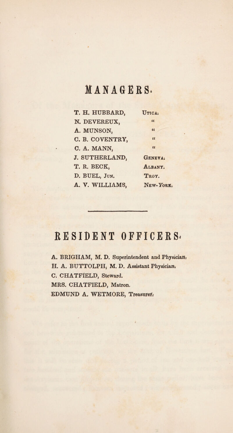 MANAGERS. T. H. HUBBARD, UTICA* N. DEVEREUX, II A. MUNSON, II C. B. COVENTRY, te C. A. MANN, ii J. SUTHERLAND, Geneva* T. R. BECK, Albany. D. BUEL, Jun. Troy. A. V. WILLIAMS, New-York* RESIDENT OFFICERS. A. BRIGHAM, M. D. Superintendent and Physician H. A. BUTTOLPHj M. D. Assistant Physician. C; CHATFIELD, Steward. MRS. CHATFIELD, Matron. EDMUND A. WETMORE, Treasured