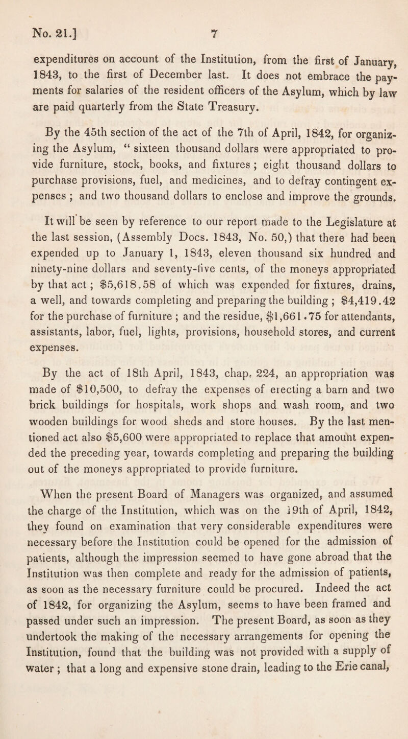 expenditures on account of the Institution, from the first of January, 1843, to the first of December last. It does not embrace the pay¬ ments for salaries of the resident officers of the Asylum, which by law are paid quarterly from the State Treasury. By the 45th section of the act of the 7th of April, 1842, for organiz¬ ing the Asylum, “ sixteen thousand dollars were appropriated to pro¬ vide furniture, stock, books, and fixtures ; eight thousand dollars to purchase provisions, fuel, and medicines, and to defray contingent ex¬ penses ; and two thousand dollars to enclose and improve the grounds. It will be seen by reference to our report made to the Legislature at the last session, (Assembly Docs. 1843, No. 50,) that there had been expended up to January l, 1843, eleven thousand six hundred and ninety-nine dollars and seventy-live cents, of the moneys appropriated by that act; $5,618.58 of which was expended for fixtures, drains, a well, and towards completing and preparing the building ; $4,419.42 for the purchase of furniture ; and the residue, $1,661.75 for attendants, assistants, labor, fuel, lights, provisions, household stores, and current expenses. By the act of 18th April, 1843, chap, 224, an appropriation was made of $10,500, to defray the expenses of erecting a barn and two brick buildings for hospitals, work shops and wash room, and two wooden buildings for wood sheds and store houses. By the last men¬ tioned act also $5,600 were appropriated to replace that amount expen¬ ded the preceding year, towards completing and preparing the building out of the moneys appropriated to provide furniture. When the present Board of Managers was organized, and assumed the charge of the Institution, which was on the 19th of April, 1842, they found on examination that very considerable expenditures were necessary before the Institution could be opened for the admission of patients, although the impression seemed to have gone abroad that the Institution was then complete and ready for the admission of patients, as soon as the necessary furniture could be procured. Indeed the act of 1842, for organizing the Asylum, seems to have been framed and passed under such an impression. The present Board, as soon as they undertook the making of the necessary arrangements for opening the Institution, found that the building was not provided with a supply of water ; that a long and expensive stone drain, leading to the Erie canal,