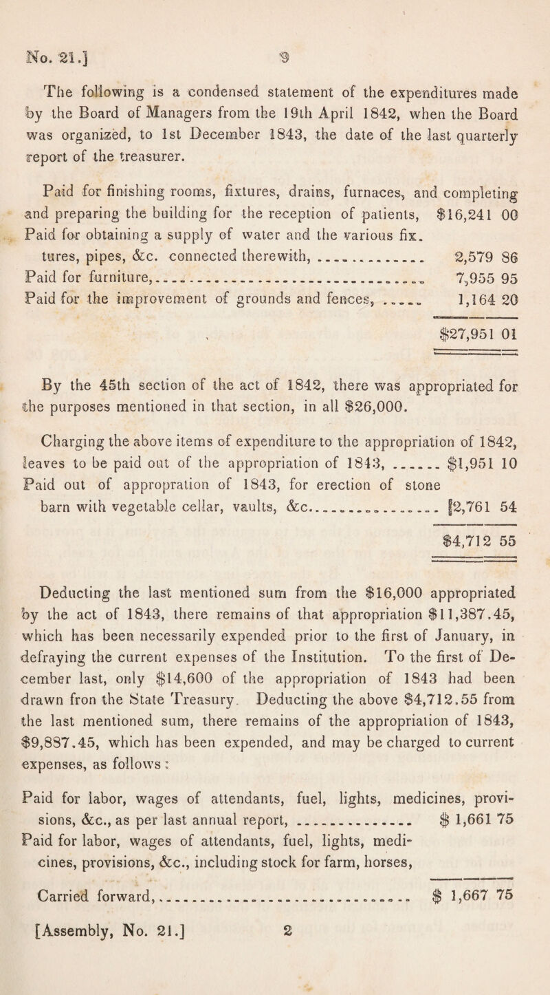 \ No. '21.] 3 The following is a condensed statement of the expenditures made by the Board of Managers from the 19th April 1842, when the Board was organized, to 1st December 1843, the date of the last quarterly report of the treasurer. Paid for finishing rooms, fixtures, drains, furnaces, and completing and preparing the building for the reception of patients, $16,241 00 Paid for obtaining a supply of water and the various fix. tures, pipes, &c. connected therewith, ____ 2,579 86 Paid for furniture, — ...... „ „ „ 7,955 95 Paid for the improvement of grounds and fences, 1,164 20 -iTtTimiiur m $27,951 01 By the 45th section of the act of 1842, there was appropriated for ihe purposes mentioned in that section, in all $26,000. Charging the above items of expenditure to the appropriation of 1842, leaves to be paid out of the appropriation of 1843,.$1,951 10 Paid out of appropration of 1843, for erection of stone barn with vegetable cellar, vaults, &c.___ |2,761 54 $4,712 55 Deducting the last mentioned sum from the $16,000 appropriated by the act of 1843, there remains of that appropriation $11,387.45, which has been necessarily expended prior to the first of January, in defraying the current expenses of the Institution. To the first of De¬ cember last, only $14,600 of the appropriation of 1843 had been drawn fron the State Treasury, Deducting the above $4,712.55 from the last mentioned sum, there remains of the appropriation of 1843, $9,887.45, which has been expended, and may be charged to current expenses, as follows: Paid for labor, wages of attendants, fuel, lights, medicines, provi¬ sions, &e., as per last annual report,. $ 1,661 75 Paid for labor, wages of attendants, fuel, lights, medi¬ cines, provisions, &c., including stock for farm, horses, Carried forward, [Assembly, No. 21.] 2 $ 1,667 75