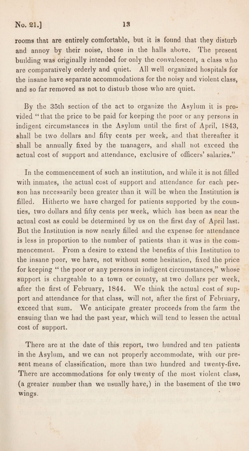 rooms that are entirely comfortable, but it is found that they disturb and annoy by their noise, those in the halls above. The present building was originally intended for only the convalescent, a class who are comparatively orderly and quiet. All well organized hospitals for the insane have separate accommodations for the noisy and violent class, and so far removed as not to disturb those who are quiet. By the 35th section of the act to organize the Asylum it is pro¬ vided “that the price to be paid for keeping the poor or any persons in indigent circumstances in the Asylum until the first of April, 1843, shall be two dollars and fifty cents per week, and that thereafter it shall be annually fixed by the managers, and shall not exceed the actual cost of support and attendance, exclusive of officers’ salaries.” In the commencement of such an institution, and while it is not filled with inmates, the actual cost of support and attendance for each per¬ son has necessarily been greater than it will be when the Institution is filled. Hitherto we have charged for patients supported by the coun¬ ties, two dollars and fifty cents per week, which has been as near the actual cost as could be determined by us on the first day of April last. But the Institution is now nearly filled and the expense for attendance is less in proportion to the number of patients than it was in the com¬ mencement. From a desire to extend the benefits of this Institution to the insane poor, we have, not without some hesitation, fixed the price for keeping “ the poor or any persons in indigent circumstances,” whose support is chargeable to a town or county, at two dollars per week, after the first of February, 1844. We think the actual cost of sup¬ port and attendance for that class, will not, after the first of February, exceed that sum. We anticipate greater proceeds from the farm the ensuing than we had the past year, which will tend to lessen the actual cost of support. There are at the date of this report, two hundred and ten patients in the Asylum, and we can not properly accommodate, with our pre¬ sent means of classification, more than two hundred and twenty-five. There are accommodations for only twenty of the most violent class, (a greater number than we usually have,) in the basement of the two wings. \