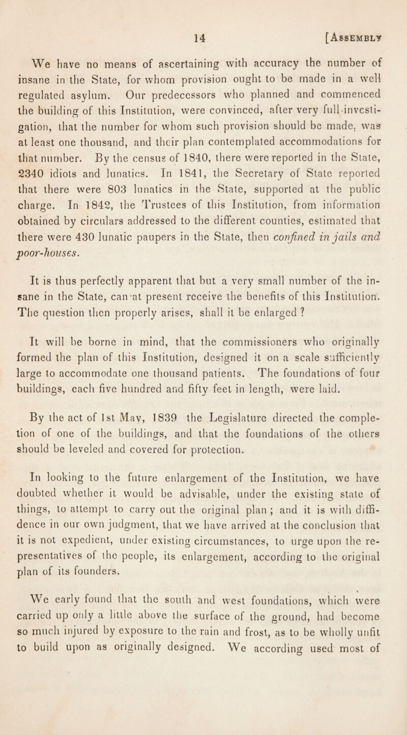 We have no means of ascertaining with accuracy the number of insane in the State, for whom provision ought to be made in a well regulated asylum. Our predecessors who planned and commenced the building of this Institution, were convinced, after very full-investi¬ gation, that the number for whom such provision should be made, was at least one thousand, and their plan contemplated accommodations for that number. By the census of 1840, there were reported in the State, 2340 idiots and lunatics. In 1841, the Secretary of State reported that there were 803 lunatics in the State, supported at the public charge. In 1842, the Trustees of this Institution, from information obtained by circulars addressed to the different counties, estimated that there were 430 lunatic paupers in the State, then confined in jails and poor-houses. It is thus perfectly apparent that but a very small number of the in¬ sane in the State, can-at present receive the benefits of this Institution. The question then properly arises, shall it be enlarged ? It will be borne in mind, that the commissioners who originally formed the plan of this Institution, designed it on a scale sufficiently large to accommodate one thousand patients. The foundations of four buildings, each five hundred and fifty feet in length, were laid. By the act of 1st May, 1839 the Legislature directed the comple¬ tion of one of the buildings, and that the foundations of the others should be leveled and covered for protection. In looking to the future enlargement of the Institution, we have doubted whether it would be advisable, under the existing state of things, to attempt to carry out the original plan ; and it is with diffi¬ dence in our own judgment, that we have arrived at the conclusion that it is not expedient, under existing circumstances, to urge upon the re¬ presentatives of the people, its enlargement, according to the original plan of its founders. We early found that the south and west foundations, which were carried up only a little above the surface of the ground, had become so much injured by exposure to the rain and frost, as to be wholly unfit to build upon as originally designed. We according used most of