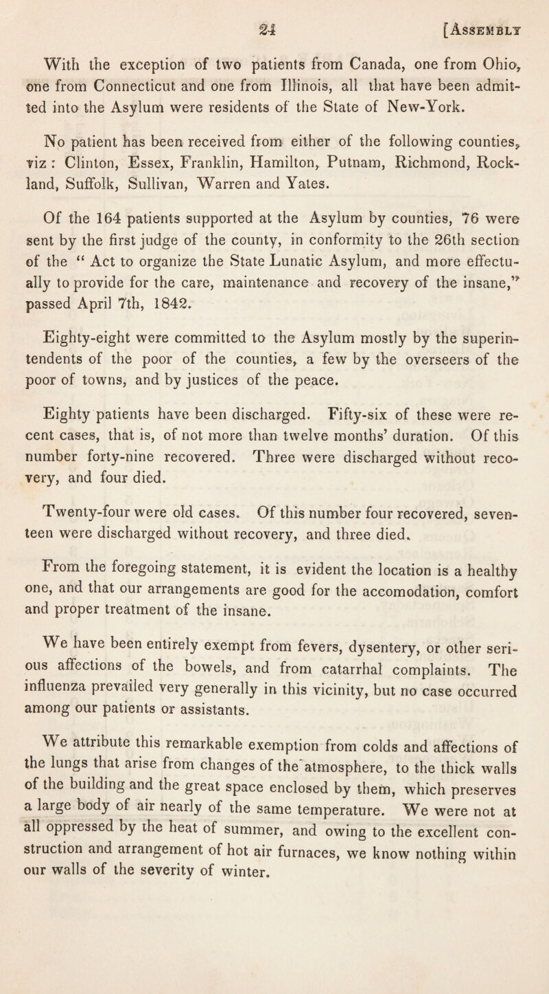 With the exception of two patients from Canada, one from Ohio, one from Connecticut and one from Illinois, all that have been admit¬ ted into the Asylum were residents of the State of New-York. No patient has been received from either of the following counties, viz : Clinton, Essex, Franklin, Hamilton, Putnam, Richmond, Rock¬ land, Suffolk, Sullivan, Warren and Yates. Of the 164 patients supported at the Asylum by counties, 76 were sent by the first judge of the county, in conformity to the 26th section of the “ Act to organize the State Lunatic Asylum, and more effectu¬ ally to provide for the care, maintenance and recovery of the insane,’* passed April 7th, 1842. Eighty-eight were committed to the Asylum mostly by the superin¬ tendents of the poor of the counties, a few by the overseers of the poor of towns, and by justices of the peace. Eighty patients have been discharged. Fifty-six of these were re¬ cent cases, that is, of not more than twelve months’ duration. Of this number forty-nine recovered. Three were discharged without reco¬ very, and four died. Twenty-four were old cases. Of this number four recovered, seven¬ teen were discharged without recovery, and three died. From the foregoing statement, it is evident the location is a healthy one, and that our arrangements are good for the accomodation, comfort and proper treatment of the insane. We have been entirely exempt from fevers, dysentery, or other seri¬ ous affections of the bowels, and from catarrhal complaints. The influenza prevailed very generally in this vicinity, but no case occurred among our patients or assistants. We attribute this remarkable exemption from colds and affections of the lungs that arise from changes of the atmosphere, to the thick walls of the building and the great space enclosed by them, which preserves a large body of air nearly of the same temperature. We were not at all oppressed by the heat of summer, and owing to the excellent con¬ struction and arrangement of hot air furnaces, we know nothing within our walls of the severity of winter.