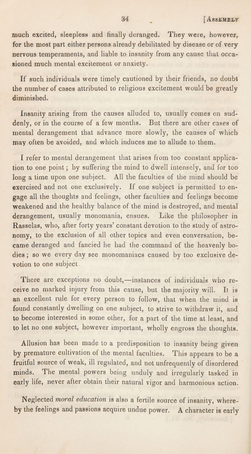 much excited, sleepless and finally deranged. They were, however, for the most part either persons already debilitated by disease or of very nervous temperaments, and liable to insanity from any cause that occa¬ sioned much mental excitement or anxiety. If such individuals were timely cautioned by their friends, no doubt the number of cases attributed to religious excitement would be greatly diminished. Insanity arising from the causes alluded to, usually comes on sud¬ denly, or in the course of a few months. But there are other cases of mental derangement that advance more slowly, the causes of which may often be avoided, and which induces me to allude to them. I refer to mental derangement that arises from too constant applica¬ tion to one point; by suffering the mind to dwell intensely, and for toa long a time upon one subject. All the faculties of the mind should be exercised and not one exclusively. If one subject is permitted to en¬ gage all the thoughts and feelings, other faculties and feelings become weakened and the healthy balance of the mind is destroyed, and mental derangement, usually monomania, ensues. Like the philosopher in Rasselas, who, after forty years5 constant devotion to the study of astro¬ nomy, to the exclusion of all other topics and even conversation, be¬ came deranged and fancied he had the command of the heavenly bo¬ dies ; so we every day see monomaniacs caused by too exclusive de¬ votion to one subject There are exceptions no doubt,—instances of individuals who re¬ ceive no marked injury from this cause, but the majority will. It is an excellent rule for every person to follow, that when the mind is found constantly dwelling on one subject, to strive to withdraw it, and to become interested in some other, for a part of the time at least, and to let no one subject, however important, wholly engross the thoughts. Allusion has been made to a predisposition to insanity being given by premature cultivation ol the mental faculties. This appears to be a fruitful source of weak, ill regulated, and not unfrequently of disordered minds. The mental powers being unduly and irregularly tasked in early life, never after obtain their natural vigor and harmonious action. Neglected moral education is also a fertile source of insanity, where¬ by the feelings and passions acquire undue power. A character is early