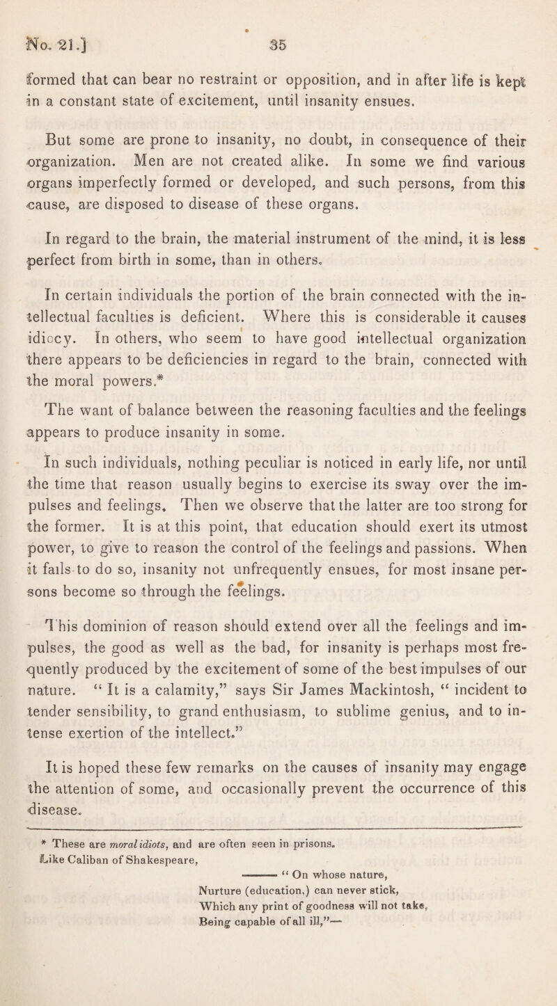 formed that can bear no restraint or opposition, and in after life is kepi -in a constant state of excitement, until insanity ensues. But some are prone to insanity, no doubt, in consequence of their organization. Men are not created alike. In some we find various organs imperfectly formed or developed, and such persons, from this cause, are disposed to disease of these organs. In regard to the brain, the material instrument of the mind, it is less •perfect from birth in some, than in others. In certain individuals the portion of the brain connected with the in- -tellectual faculties is deficient. Where this is considerable it causes idiocy. In others, who seem to have good intellectual organization there appears to be deficiencies in regard to the brain, connected with the moral powers* The want of balance between the reasoning faculties and the feelings appears to produce insanity in some. In such individuals, nothing peculiar is noticed in early life, nor until the time that reason usually begins to exercise its sway over the im¬ pulses and feelings. Then we observe that the latter are too strong for the former. It is at this point, that education should exert its utmost power, to give to reason the control of the feelings and passions. When •it fails to do so, insanity not unfrequently ensues, for most insane per¬ sons become so through the feelings. This dominion of reason should extend over all the feelings and im¬ pulses, the good as well as the bad, for insanity is perhaps most fre¬ quently produced by the excitement of some of the best impulses of our nature. “ It is a calamity,” says Sir James Mackintosh, “ incident to tender sensibility, to grand enthusiasm, to sublime genius, and to in¬ tense exertion of the intellect,” It is hoped these few remarks on the causes of insanity may engage the attention of some, and occasionally prevent the occurrence of this disease. * These are moral idiots, and are often seen in prisons. Like Caliban of Shakespeare, —-- “ On whose nature, Nurture (education,) can never stick, Which any print of goodness will not take, Being capable of all ill,”—