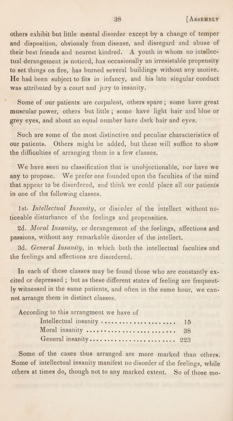 others exhibit but little mental disorder except by a change of temper and disposition, obviously from disease, and disregard and abuse of their best friends and nearest kindred. A youth in whom no intellec¬ tual derangement is noticed, has occasionally an irresistable propensity to set things on fire, has burned several buildings without any motive. He had been subject to fits in infancy, and his late singular conduct was attributed by a court and jury to insanity. Some of our patients are corpulent, others spare ; some have great muscular power, others but little ; some have light hair and blue or grey eyes, and about an equal number have dark hair and eyes. Such are some of the most distinctive and peculiar characteristics of our patients. Others might be added, but these will suffice to show the difficulties of arranging them in a few classes. We have seen no classification that is unobjectionable, nor have we any to propose. We prefer one founded upon the faculties of the mind that appear to be disordered, and think we could place all our patients in one of the following classes. 1st* Intellectual Insanity, or disorder of the intellect without no- ticeable disturbance of the feelings and propensities. 2d. Moral Insanity, or derangement of the feelings, affections and passions, without any remarkable disorder of the intellect. 3d. General Insanity, in which both the intellectual faculties and the feelings and affections are disordered. In each of these classes may be found those who are constantly ex¬ cited or depressed ; but as these different states of feeling are frequent¬ ly witnessed in the same patients, and often in the same hour, we can¬ not arrange them in distinct classes. According to this arrangment we have of Intellectual insanity. 15 Moral insanity... 38 General insanity. 223 Some of the cases thus arranged are more marked than others. Some of intellectual insanity manifest no disorder of the feelings, while others at times do, though not to any marked extent. So of those mo-