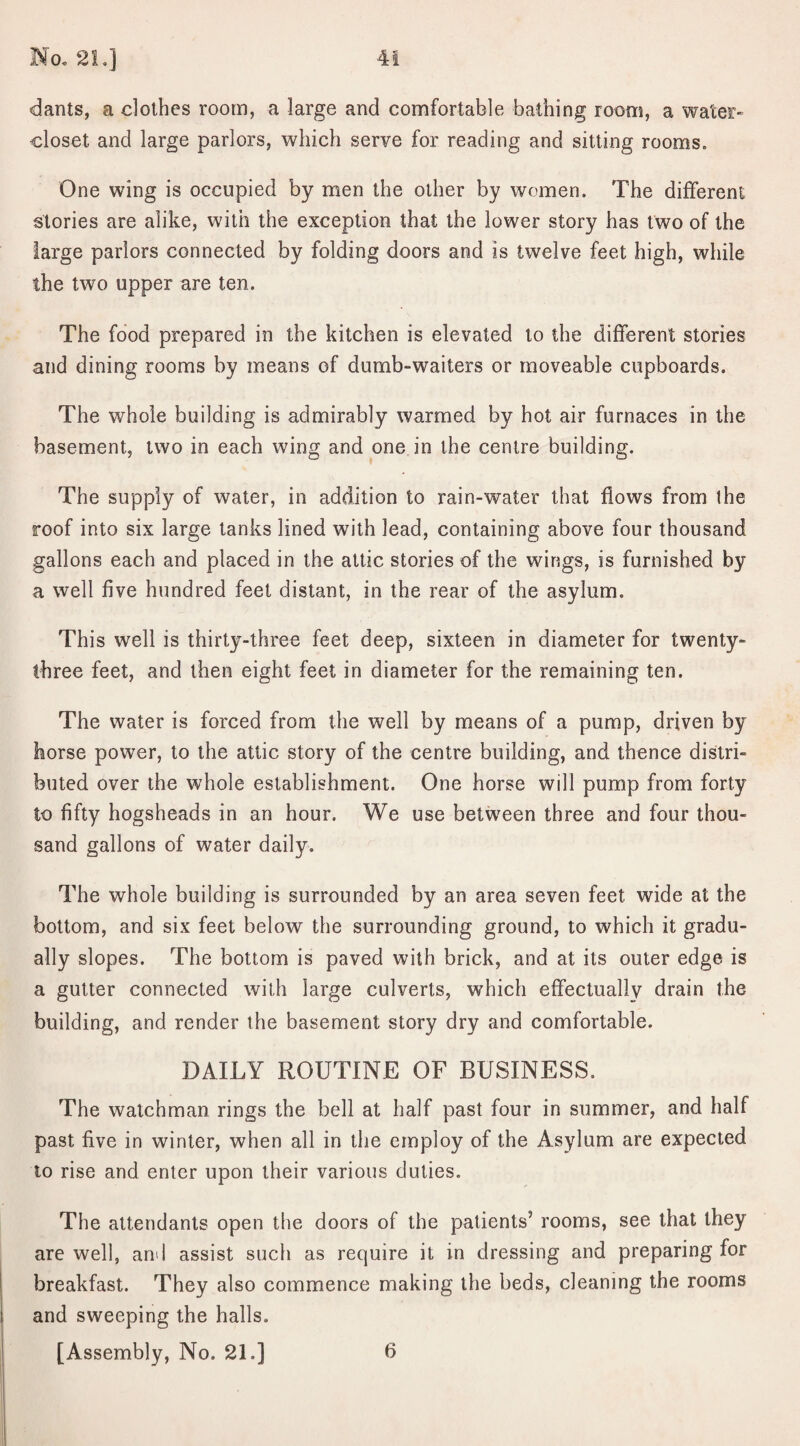 dants, a clothes room, a large and comfortable bathing room, a water- closet and large parlors, which serve for reading and sitting rooms. One wing is occupied by men the other by women. The different stories are alike, with the exception that the lower story has two of the large parlors connected by folding doors and is twelve feet high, while the two upper are ten. The food prepared in the kitchen is elevated to the different stories and dining rooms by means of dumb-waiters or moveable cupboards. The whole building is admirably warmed by hot air furnaces in the basement, two in each wing and one in the centre building. The supply of water, in addition to rain-water that flows from the roof into six large tanks lined with lead, containing above four thousand gallons each and placed in the attic stories of the wings, is furnished by a well five hundred feet distant, in the rear of the asylum. This well is thirty-three feet deep, sixteen in diameter for twenty- three feet, and then eight feet in diameter for the remaining ten. The water is forced from the well by means of a pump, driven by horse power, to the attic story of the centre building, and thence distri¬ buted over the whole establishment. One horse will pump from forty to fifty hogsheads in an hour. We use between three and four thou¬ sand gallons of water daily. The whole building is surrounded by an area seven feet wide at the bottom, and six feet below the surrounding ground, to which it gradu¬ ally slopes. The bottom is paved with brick, and at its outer edge is a gutter connected with large culverts, which effectually drain the building, and render the basement story dry and comfortable. DAILY ROUTINE OF BUSINESS. The watchman rings the bell at half past four in summer, and half past five in winter, when all in the employ of the Asylum are expected to rise and enter upon their various duties. The attendants open the doors of the patients’ rooms, see that they are well, and assist such as require it in dressing and preparing for breakfast. They also commence making the beds, cleaning the rooms and sweeping the halls. [Assembly, No. 21.] 6