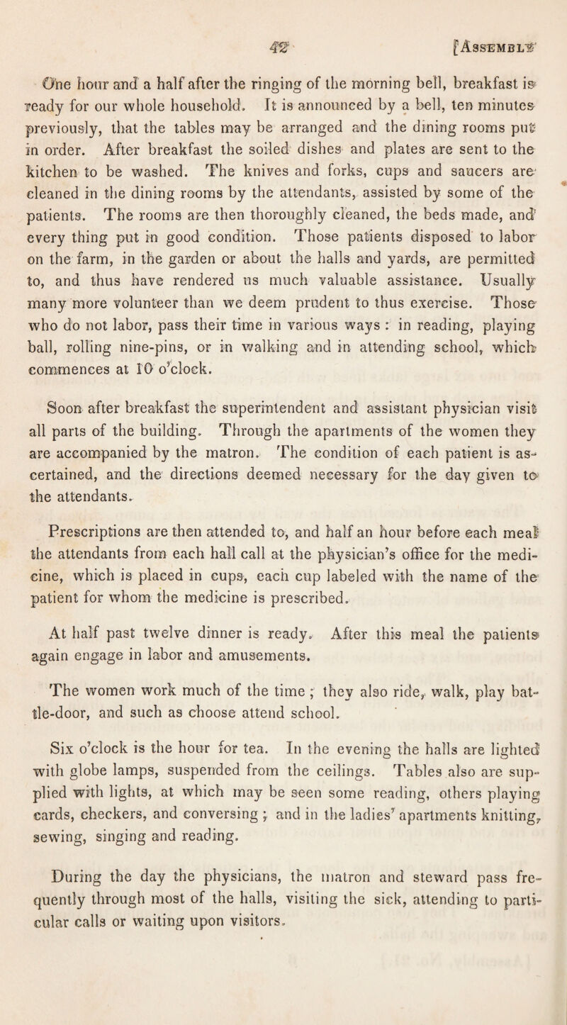 One hour and a half after the ringing of the morning bell, breakfast is? ready for our whole household. It is announced by a bell, ten minutes previously, that the tables may be arranged and the dining rooms pu£ in order. After breakfast the soiled dishes and plates are sent to the kitchen to be washed. The knives and forks, cups and saucers are cleaned in the dining rooms by the attendants, assisted by some of the patients. The rooms are then thoroughly cleaned, the beds made, and every thing put in good condition. Those patients disposed to labor on the farm, in the garden or about the halls and yards, are permitted to, and thus have rendered us much valuable assistance. Usually many more volunteer than we deem prudent to thus exercise. Those who do not labor, pass their time in various ways : in reading, playing ball, rolling nine-pins, or in walking and in attending school, which- commences at 10 o’clock. Soon after breakfast the superintendent and assistant physician visifc all parts of the building. Through the apartments of the women they are accompanied by the matron. The condition of each patient is as¬ certained, and the directions deemed necessary for the day given to the attendants. Prescriptions are then attended to, and half an hour before each meal the attendants from each hall call at the physician’s office for the medi¬ cine, which is placed in cupo, each cup labeled with the name of the patient for whom the medicine is prescribed. At half past twelve dinner is ready. After this meal the patients again engage in labor and amusements. The women work much of the time ; they also ride, walk, play bat- lle-door, and such as choose attend school. Six o’clock is the hour for tea. In the evening the halls are lighted with globe lamps, suspended from the ceilings. Tables also are sup¬ plied with lights, at which may be seen some reading, others playing cards, checkers, and conversing ; and in the ladies’ apartments knitting, sew'ing, singing and reading. During the day the physicians, the matron and steward pass fre¬ quently through most of the halls, visiting the sick, attending to parti¬ cular calls or waiting upon visitors.