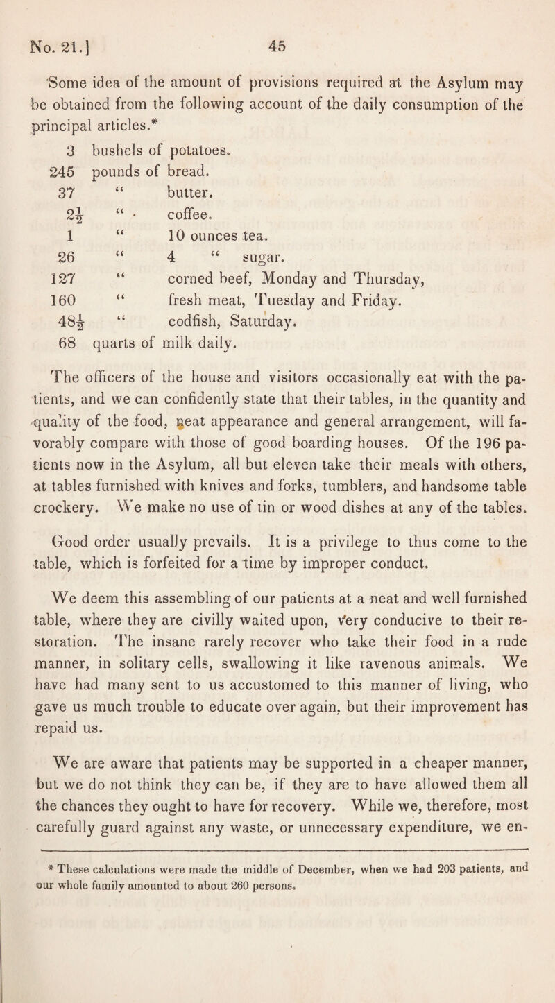 Some idea of the amount of provisions required at the Asylum may be obtained from the following account of the daily consumption of the principal articles.* 3 bushels of potatoes. 245 pounds of bread. 37 u butter. << coffee. I u 10 ounces tea. 26 (( 4 “ sugar. 127 ii corned beef, Monday 160 ii fresh meat, Tuesday He* 00 (C codfish, Saturday. 68 quarts of milk daily. The officers of the house and visitors occasionally eat with the pa¬ tients, and we can confidently state that their tables, in the quantity and -quality of the food, neat appearance and general arrangement, will fa¬ vorably compare with those of good boarding houses. Of the 196 pa¬ tients now in the Asylum, all but eleven take their meals with others, at tables furnished with knives and forks, tumblers, and handsome table crockery. We make no use of tin or wood dishes at any of the tables. Good order usually prevails. It is a privilege to thus come to the table, which is forfeited for a time by improper conduct. We deem this assembling of our patients at a neat and well furnished table, where they are civilly waited upon, Very conducive to their re¬ storation. The insane rarely recover who take their food in a rude manner, in solitary cells, swallowing it like ravenous animals. We have had many sent to us accustomed to this manner of living, who gave us much trouble to educate over again, but their improvement has repaid us. We are aware that patients may be supported in a cheaper manner, but we do not think they can be, if they are to have allowed them all the chances they ought to have for recovery. While we, therefore, most carefully guard against any waste, or unnecessary expenditure, we en- * These calculations were made the middle of December, when we had 203 patients, and <our whole family amounted to about 260 persons.