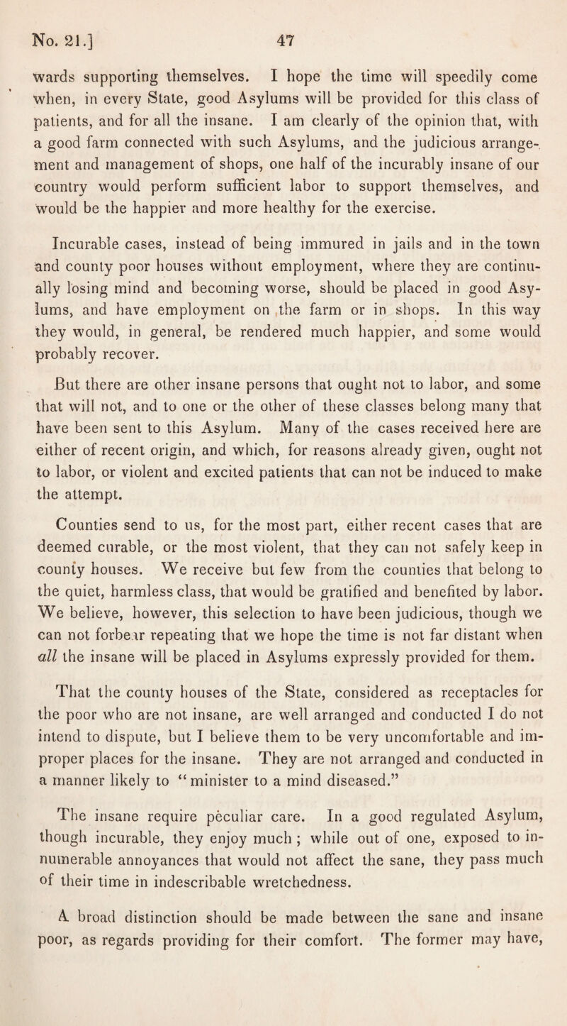 wards supporting themselves. I hope the time will speedily come when, in every State, good Asylums will be provided for this class of patients, and for all the insane. I am clearly of the opinion that, with a good farm connected with such Asylums, and the judicious arrange¬ ment and management of shops, one half of the incurably insane of our country would perform sufficient labor to support themselves, and would be the happier and more healthy for the exercise. Incurable cases, instead of being immured in jails and in the town and county poor houses without employment, where they are continu¬ ally losing mind and becoming worse, should be placed in good Asy¬ lums, and have employment on the farm or in shops. In this way they would, in general, be rendered much happier, and some would probably recover. But there are other insane persons that ought not to labor, and some that will not, and to one or the other of these classes belong many that have been sent to this Asylum. Many of the cases received here are either of recent origin, and which, for reasons already given, ought not to labor, or violent and excited patients that can not be induced to make the attempt. Counties send to us, for the most part, either recent cases that are deemed curable, or the most violent, that they can not safely keep in county houses. We receive but few from the counties that belong to the quiet, harmless class, that would be gratified and benefited by labor. We believe, however, this selection to have been judicious, though we can not forbear repeating that we hope the time is not far distant when all the insane will be placed in Asylums expressly provided for them. That the county houses of the State, considered as receptacles for the poor who are not insane, are well arranged and conducted I do not intend to dispute, but I believe them to be very uncomfortable and im¬ proper places for the insane. They are not arranged and conducted in a manner likely to “minister to a mind diseased.” The insane require peculiar care. In a good regulated Asylum, though incurable, they enjoy much ; while out of one, exposed to in¬ numerable annoyances that would not affect the sane, they pass much of their time in indescribable wretchedness. A. broad distinction should be made between the sane and insane poor, as regards providing for their comfort. The former may have,