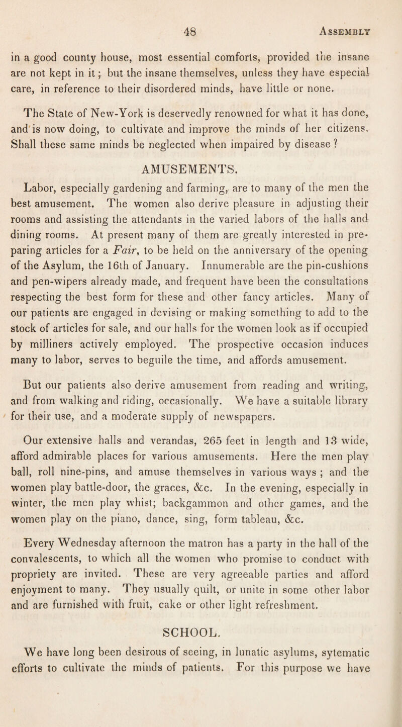 in a good county house, most essential comforts, provided the insane are not kept in it j but the insane themselves, unless they have especial care, in reference to their disordered minds, have little or none. The State of New-York is deservedly renowned for what it has done, and is now doing, to cultivate and improve the minds of her citizens. Shall these same minds be neglected when impaired by disease ? AMUSEMENTS. Labor, especially gardening and farming, are to many of the men the best amusement. The women also derive pleasure in adjusting their rooms and assisting the attendants in the varied labors of the halls and dining rooms. At present many of them are greatly interested in pre¬ paring articles for a Fair, to be held on the anniversary of the opening of the Asylum, the 16th of January. Innumerable are the pin-cushions and pen-wipers already made, and frequent have been the consultations respecting the best form for these and other fancy articles. Many of our patients are engaged in devising or making something to add to the stock of articles for sale, and our halls for the women look as if occupied by milliners actively employed. The prospective occasion induces many to labor, serves to beguile the time, and affords amusement. But our patients also derive amusement from reading and writing, and from walking and riding, occasionally. We have a suitable library for their use, and a moderate supply of newspapers. Our extensive halls and verandas, 265 feet in length and 13 wide, afford admirable places for various amusements. Here the men play ball, roll nine-pins, and amuse themselves in various ways ; and the women play battle-door, the graces, &c. In the evening, especially in winter, the men play whist; backgammon and other games, and the women play on the piano, dance, sing, form tableau, &c. Every Wednesday afternoon the matron has a party in the hall of the convalescents, to which all the women who promise to conduct with propriety are invited. These are very agreeable parties and afford enjoyment to many. They usually quilt, or unite in some other labor and are furnished with fruit, cake or other light refreshment. SCHOOL. We have long been desirous of seeing, in lunatic asylums, sytematic efforts to cultivate the minds of patients. For this purpose we have