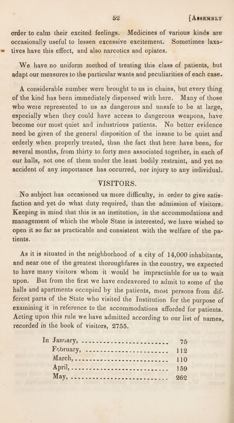order to calm their excited feelings. Medicines of various kinds are occasionally useful to lessen excessive excitement. Sometimes laxa¬ tives have this effect, and also narcotics and opiates. We have no uniform method of treating this class of patients, but adapt our measures to the particular wants and peculiarities of each case* A considerable number were brought to us in chains, but every thing, of the kind has been immediately dispensed with here. Many of those who were represented to us as dangerous and unsafe to be at large, especially when they could have access to dangerous weapons, have become our most quiet and industrious patients. No better evidence need be given of the general disposition of the insane to be quiet and orderly when properly treated, than the fact that here have been, for several months, from thirty to forty men associated together, in each of our halls, not one of them under the least bodily restraint, and yet no accident of any importance has occurred, nor injury to any individual. VISITORS. No subject has occasioned us more difficulty, in order to give satis- faction and yet do what duty required, than the admission of visitors,. Keeping in mind that this is an institution, in the accommodations and management of which the whole State is interested, we have wished to open it so far as practicable and consistent with the welfare of the pa¬ tients. As it is situated in the neighborhood of a city of 14,000 inhabitants, and near one of the greatest thoroughfares in the country, we expected to have many visitors whom it would be impractiable for us to wait upon. But from the first we have endeavored to admit to some of the halls and apartments occupied by the patients, most persons from dif¬ ferent parts of the State who visited the Institution for the purpose of examining it in reference to the accommodations afforded for patients. Acting upon this rule we have admitted according to our list of names, recorded in the book of visitors, 2755. In January,. 75 February, . ]12 March,. HO April,. 159 May,. 262