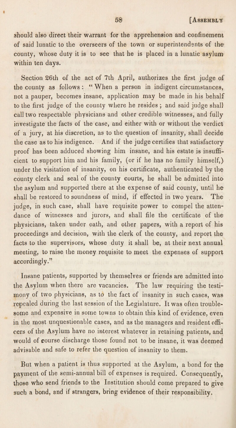 should also direct their warrant for the apprehension and confinement of said lunatic to the overseers of the town or superintendents of the county, whose duty it is to see that he is placed in a lunatic asylum within ten days. Section 26th of the act of 7th April* authorizes the first judge of the county as follows : “ When a person in indigent circumstances, not a pauper, becomes insane, application may be made in his behalf to the first judge of the county where he resides ; and said judge shall call two respectable physicians and other credible witnesses, and fully investigate the facts of the case, and either with or without the verdict of a jury, at his discretion, as to the question of insanity, shall decide the case as to his indigence. And if the judge certifies that satisfactory proof has been adduced showing him insane, and his estate is insuffi¬ cient to support him and his family, (or if he has no family himself,) under the visitation of insanity, on his certificate, authenticated by the county clerk and seal of the county courts, he shall be admitted into the asylum and supported there at the expense of said county, until he shall be restored to soundness of mind, if effected in two years. The judge, in such case, shall have requisite power to compel the atten¬ dance of witnesses and jurors, and shall file the certificate of the physicians, taken under oath, and other papers, with a report of his proceedings and decision, with the clerk of the county, and report the facts to the supervisors, whose duty it shall be, at their next annual meeting, to raise the money requisite to meet the expenses of support accordingly.” Insane patients, supported by themselves or friends are admitted into the Asylum when there are vacancies. The law requiring the testi¬ mony of two physicians, as to the fact of insanity in such cases, was repealed during the last session of the Legislature. It was often trouble¬ some and expensive in some towns to obtain this kind of evidence, even in the most unquestionable cases, and as the managers and resident offi¬ cers of the Asylum have no interest whatever in retaining patients, and would of course discharge those found not to be insane, it was deemed advisable and safe to refer the question of insanity to them. But when a patient is thus supported at the Asylum, a bond for the payment of the semi-annual bill of expenses is required. Consequently, those who send friends to the Institution should come prepared to give such a bond, and if strangers, bring evidence of their responsibility.
