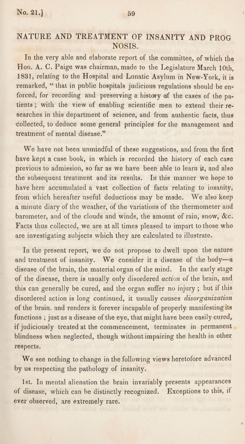 NATURE AND TREATMENT OF INSANITY AND PROG NOSIS. In the very able and elaborate report of the committee, of which the Hon. A. C. Paige was chairman, made to the Legislature March 10th, 1831, relating to the Hospital and Lunatic Asylum in New-York, it is remarked, “ that in public hospitals judicious regulations should be en» forced, for recording and preserving a history of the cases of the pa¬ tients ; with the view of enabling scientific men to extend their re¬ searches in this department of science, and from authentic facts, thus collected, to deduce some general principles for the management and treatment of mental disease.” We have not been unmindful of these suggestions, and from the first have kept a case book, in which is recorded the history of each case previous to admission, so far as we have been able to learn it, and also the subsequent treatment and its results. In this manner we hope to have here accumulated a vast collection of facts relating to insanity, from which hereafter useful deductions may be made. We also keep a minute diary of the weather, of the variations of the thermometer and barometer, and of the clouds and winds, the amount of rain, snow, &c. Facts thus collected, we are at all times pleased to impart to those who are investigating subjects which they are calculated to illustrate. In the present report, we do not propose to dwell upon the nature and treatment of insanity. We consider it a disease of the body-—a disease of the brain, the material organ of the mind. In the early stage of the disease, there is usually only disordered action of the brain, and this can generally be cured, and the organ suffer no injury ; but if this disordered action is long continued, it usually causes disorganization of the brain, and renders it forever incapable of properly manifesting its functions ; just as a disease of the eye, that might have been easily cured, if judiciously treated at the commencement, terminates in permanent blindness when neglected, though without impairing the health in other respects. We see nothing to change in the following views heretofore advanced by us respecting the pathology of insanity, 1st. In mental alienation the brain invariably presents appearances of disease, which can be distinctly recognized. Exceptions to this, if ever observed, are extremely rare.