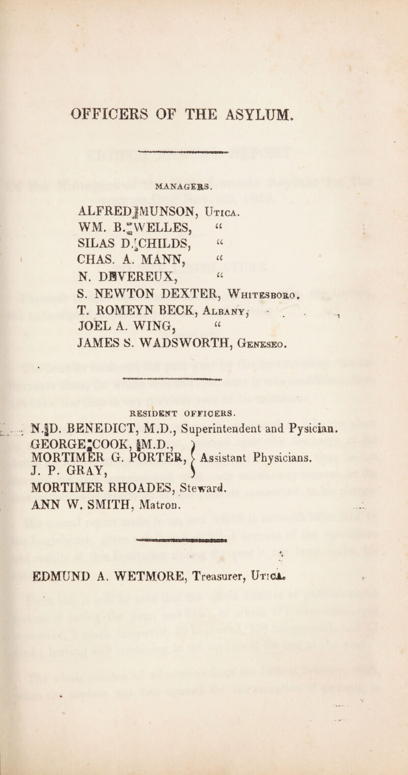 OFFICERS OF THE ASYLUM. MANAGERS, ALFREDJMUNSON, Utica. WM. B.** WELLES. “ <83 I SILAS D^CHILDS, “ CHAS. A. MANN, « N. DEVEREUX, “ S. NEWTON DEXTER, Whitesboro. T. ROMEYN BECK, Albany, - JOEL A. WING, “ JAMES S. WADSWORTH, Geneseo. RESIDENT OFFICERS. N.|D. BENEDICT, M.D., Superintendent and Pysician. GEORGE*COOK, §M.D., ) MORTIMER G. PORTER, } Assistant Physicians. J. P. GRAY, ) MORTIMER RHOADES, Steward. ANN W. SMITH, Matron. p-tTri'T 1 % EDMUND A. WETMORE, Treasurer, Utica.