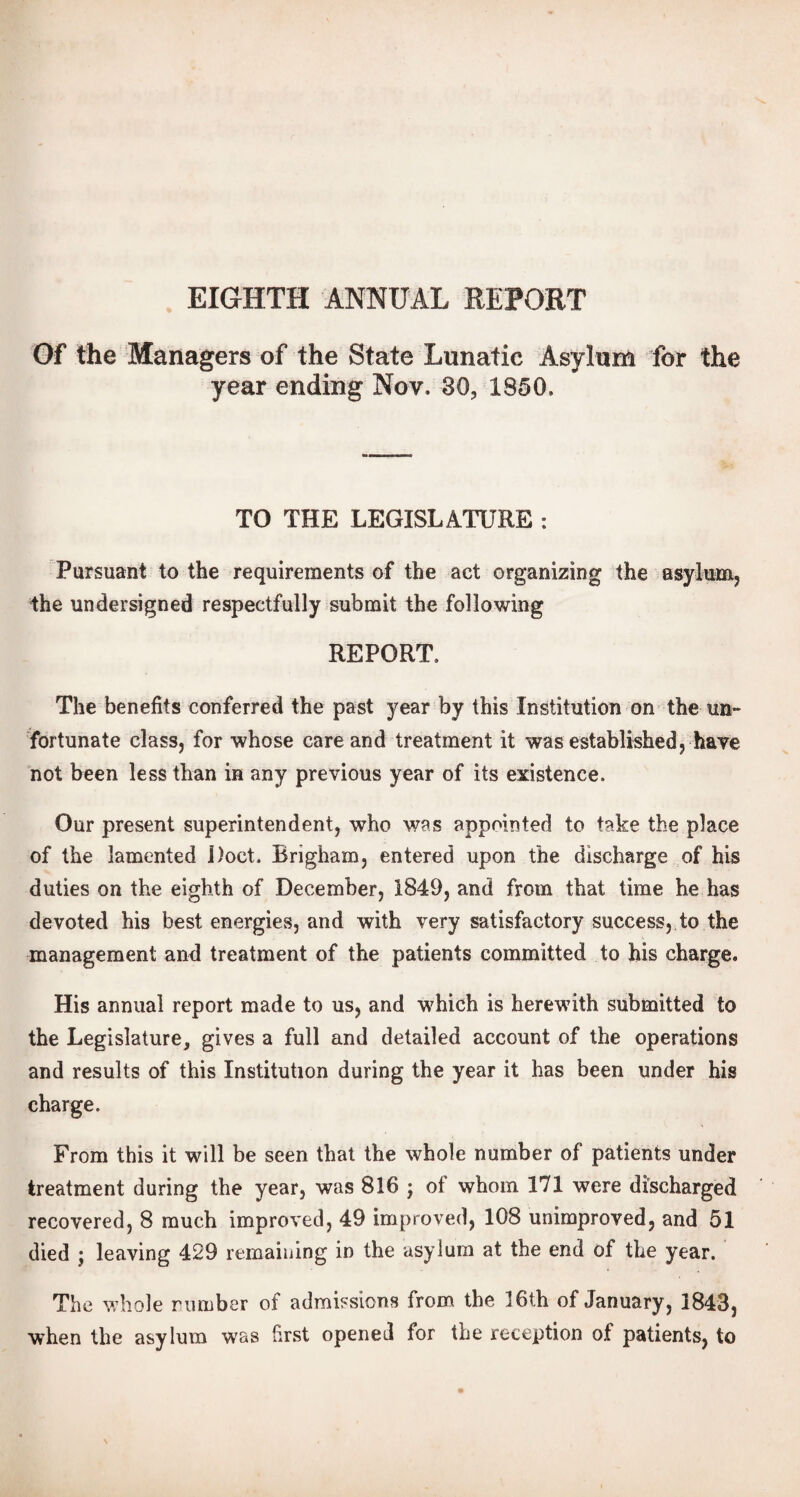 Of the Managers of the State Lunatic Asylum for the year ending Nov. 30, 1850, TO THE LEGISLATURE : Pursuant to the requirements of the act organizing the asylum, the undersigned respectfully submit the following REPORT, The benefits conferred the past year by this Institution on the un¬ fortunate class, for whose care and treatment it was established, have not been less than in any previous year of its existence. Our present superintendent, who was appointed to take the place of the lamented Doct. Brigham, entered upon the discharge of his duties on the eighth of December, 1849, and from that time he has devoted his best energies, and with very satisfactory success, to the management and treatment of the patients committed to his charge. His annual report made to us, and which is herewith submitted to the Legislature, gives a full and detailed account of the operations and results of this Institution during the year it has been under his charge. From this it will be seen that the whole number of patients under treatment during the year, was 816 ; of whom 171 were discharged recovered, 8 much improved, 49 improved, 108 unimproved, and 51 died ; leaving 429 remaining in the asylum at the end ot the year. The whole rimiber of admissions from the 16th of January , 1843, when the asylum was first opened for the reception of patients, to