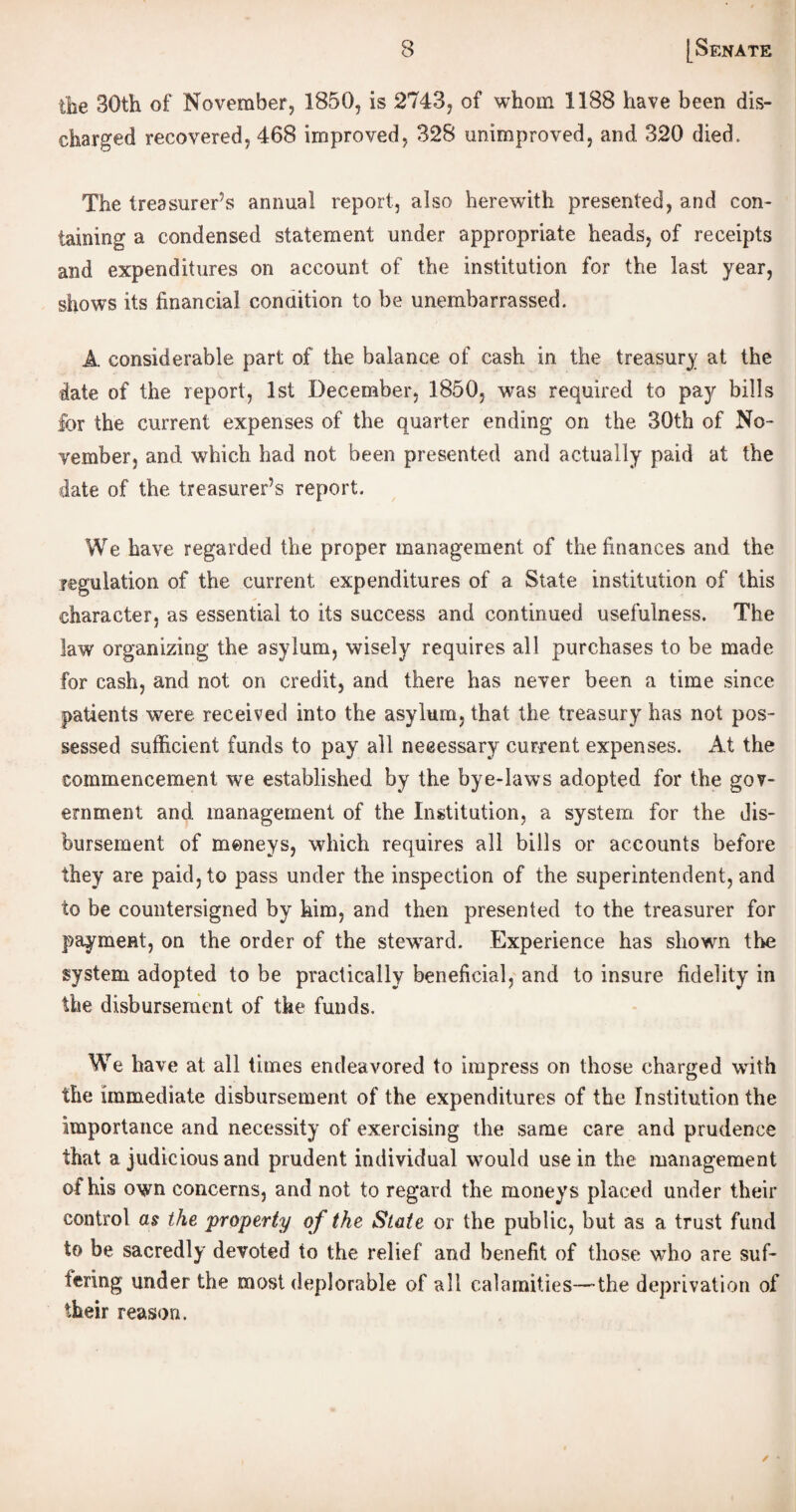 tbe 30th of November, 1850, is 2743, of whom 1188 have been dis¬ charged recovered, 468 improved, 328 unimproved, and. 320 died. The treasurer’s annual report, also herewith presented, and con¬ taining a condensed statement under appropriate heads, of receipts and expenditures on account, of the institution for the last year, shows its financial condition to be unembarrassed. A. considerable part; of the balance of cash in the treasury at the date of the report, 1st December, 1850, was required to pay bills for the current expenses of the quarter ending on the 30th of No¬ vember, and which had not been presented and actually paid at the cdate of the treasurer’s report. We have regarded the proper management of the finances and the legulation of the current expenditures of a State institution of this character, as essential to its success and continued usefulness. The law organizing the asylum, wisely requires all purchases to be made for cash, and not on credit, and there has never been a time since patients were received into the asylum, that the treasury has not pos¬ sessed sufficient funds to pay all necessary current expenses. At the commencement we established by the bye-laws adopted for the gov¬ ernment and management of the Institution, a system for the dis¬ bursement of moneys, which requires all bills or accounts before they are paid, to pass under the inspection of the superintendent, and to be countersigned by him, and then presented to the treasurer for payment, on the order of the steward. Experience has shown the system adopted to be practically beneficial, and to insure fidelity in the disbursement of the funds. We have at all times endeavored to impress on those charged with the immediate disbursement of the expenditures of the Institution the importance and necessity of exercising the same care and prudence that a judicious and prudent individual would use in the management of his own concerns, and not to regard the moneys placed under their control as the property of the State or the public, but as a trust fund to be sacredly devoted to the relief and benefit of those who are suf¬ fering under the most deplorable of all calamities—-the deprivation of their reason.