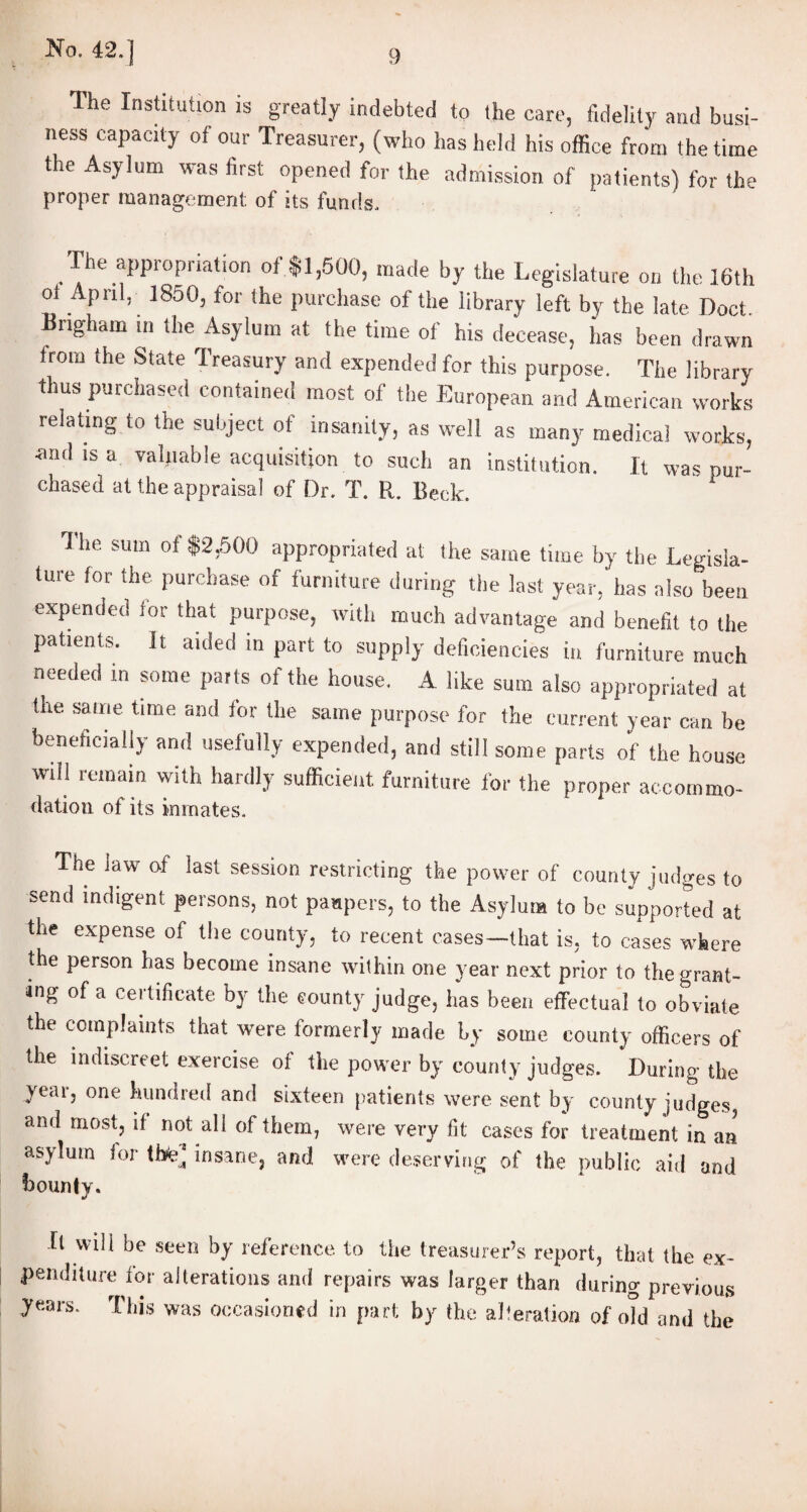 The Institution is greatly indebted to the care, fidelity and busi¬ ness capacity of our Treasurer, (who has held his office from the time the Asylum was first opened for the admission of patients) for the proper management of its funds. The appropriation off1,500, made by the Legislature on the 16th ot April, 1850, for the purchase of the library left by the late Doct Brigham in the Asylum at the time of his decease, has been drawn irom the State Treasury and expended for this purpose. The library thus purchased contained most of the European and American works relating to the subject of insanity, as well as many medical works, •and is a valuable acquisition to such an institution. It was pur- chased at the appraisal of Dr. T. R. Beck. The sum of f2,500 appropriated at the same time by the Legisla¬ ture (or the purchase of furniture during the last year, has also been expended for that purpose, with much advantage and benefit to the patients. It aided in part to supply deficient in furniture mufS needed m some parts ot the house. A like sum also appropriated at the same time and for the same purpose for the current year can be beneficially and usefully expended, and still some parts of the house will remain with hardly sufficient furniture for the proper accommo- dation of its inmates. The law of last session restricting the power of county judges to send indigent persons, not paupers, to the Asylum to be supported at the expense of the county, to recent cases—that is, to cases where the person has become insane within one year next prior to the grant¬ ing of a certificate by the county judge, has been effectual to obviate the complaints that were formerly made by some county officers of the indiscreet exercise of the power by county judges. During the yeai, one hundred and sixteen patients were sent by county judges, and most, if not all of them, were very fit cases for treatment in an asylum ior the] insane, and were deserving of the public aid and bounty. It will be seen by reference to the treasurer’s report, that the ex¬ penditure for alterations and repairs was larger than during previous years. This was occasioned in part by the alteration of old and the