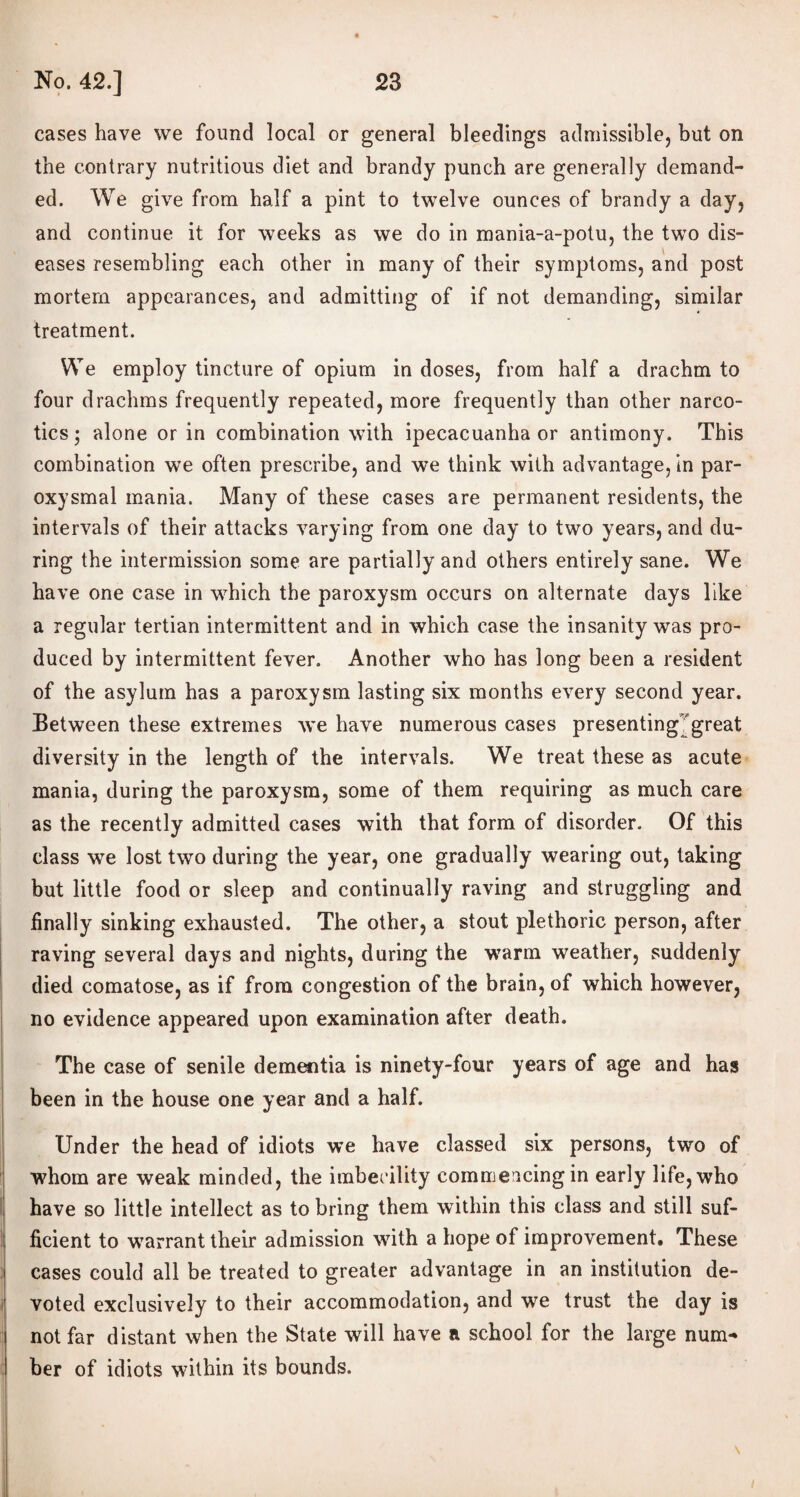 cases have we found local or general bleedings admissible, but on the contrary nutritious diet and brandy punch are generally demand¬ ed. We give from half a pint to twelve ounces of brandy a day, and continue it for weeks as we do in mania-a-potu, the two dis¬ eases resembling each other in many of their symptoms, and post mortem appearances, and admitting of if not demanding, similar treatment. We employ tincture of opium in doses, from half a drachm to four drachms frequently repeated, more frequently than other narco¬ tics ; alone or in combination with ipecacuanha or antimony. This combination we often prescribe, and we think with advantage, in par¬ oxysmal mania. Many of these cases are permanent residents, the intervals of their attacks varying from one day to two years, and du¬ ring the intermission some are partially and others entirely sane. We have one case in which the paroxysm occurs on alternate days like a regular tertian intermittent and in which case the insanity was pro¬ duced by intermittent fever. Another who has long been a resident of the asylum has a paroxysm lasting six months every second year. Between these extremes we have numerous cases presenting great diversity in the length of the intervals. We treat these as acute mania, during the paroxysm, some of them requiring as much care as the recently admitted cases with that form of disorder. Of this class we lost two during the year, one gradually wearing out, taking but little food or sleep and continually raving and struggling and finally sinking exhausted. The other, a stout plethoric person, after raving several days and nights, during the warm weather, suddenly died comatose, as if from congestion of the brain, of which however, no evidence appeared upon examination after death. The case of senile dementia is ninety-four years of age and has been in the house one year and a half. Under the head of idiots we have classed six persons, two of whom are weak minded, the imbecility commencing in early life, who have so little intellect as to bring them within this class and still suf¬ ficient to warrant their admission with a hope of improvement. These cases could all be treated to greater advantage in an institution de¬ voted exclusively to their accommodation, and we trust the day is not far distant when the State will have a school for the large num¬ ber of idiots within its bounds. \
