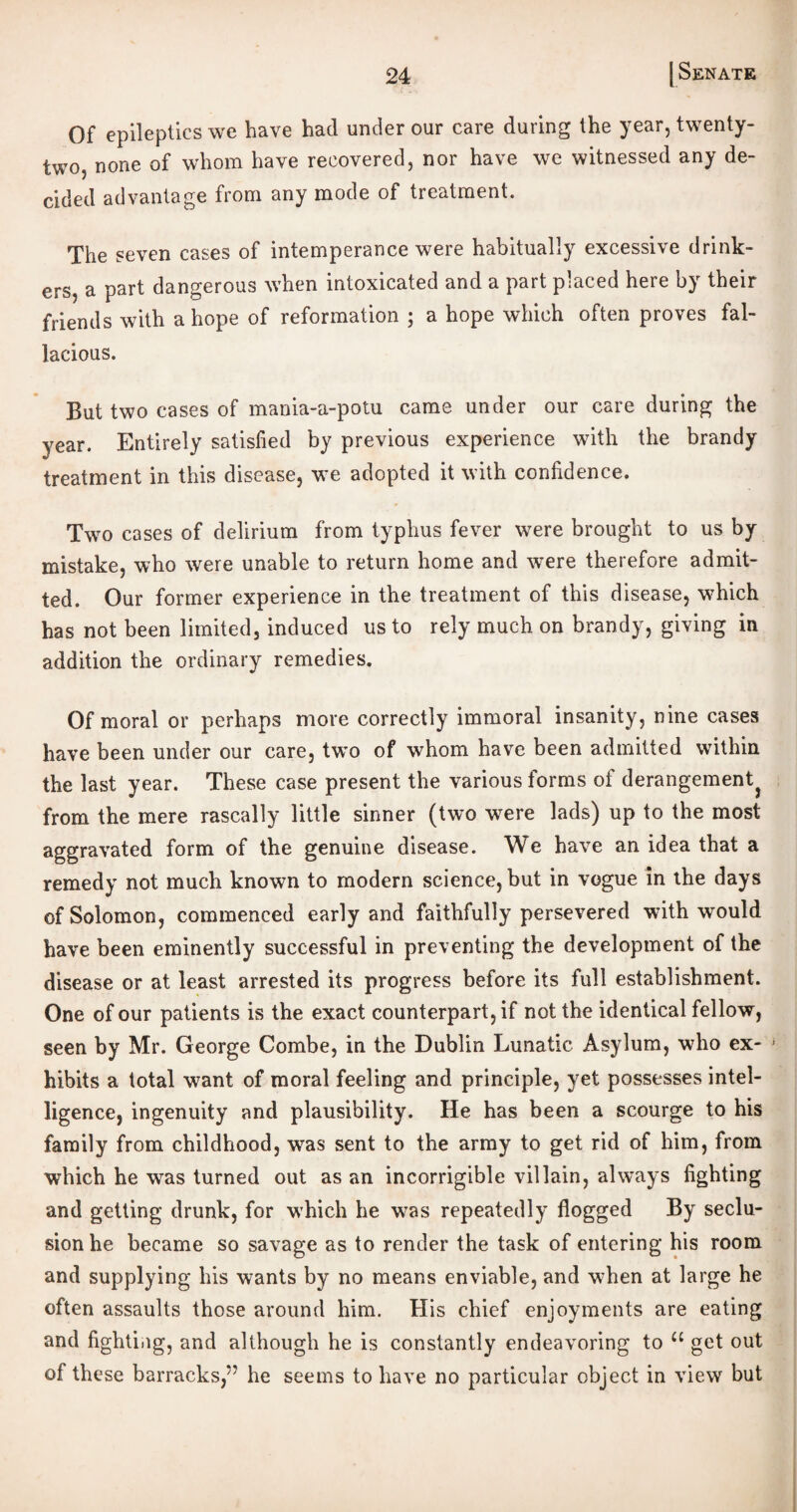 Of epileptics we have had under our care during the year, twenty- two, none of whom have recovered, nor have we witnessed any de¬ cided advantage from any mode of treatment. The seven cases of intemperance were habitually excessive drink¬ ers, a part dangerous when intoxicated and a part placed here by their friends with a hope of reformation ; a hope which often proves fal¬ lacious. But two cases of mania-a-potu came under our care during the year. Entirely satisfied by previous experience with the brandy treatment in this disease, we adopted it with confidence. Two cases of delirium from typhus fever were brought to us by mistake, who were unable to return home and were therefore admit¬ ted. Our former experience in the treatment of this disease, which has not been limited, induced us to rely much on brandy, giving in addition the ordinary remedies. Of moral or perhaps more correctly immoral insanity, nine cases have been under our care, two of whom have been admitted within the last year. These case present the various forms of derangementj from the mere rascally little sinner (two were lads) up to the most aggravated form of the genuine disease. We have an idea that a remedy not much known to modern science, but in vogue in the days of Solomon, commenced early and faithfully persevered with would have been eminently successful in preventing the development of the disease or at least arrested its progress before its full establishment. One of our patients is the exact counterpart, if not the identical fellow, seen by Mr. George Combe, in the Dublin Lunatic Asylum, who ex- * hibits a total want of moral feeling and principle, yet possesses intel¬ ligence, ingenuity and plausibility. He has been a scourge to his family from childhood, was sent to the army to get rid of him, from which he was turned out as an incorrigible villain, always fighting and getting drunk, for which he was repeatedly flogged By seclu¬ sion he became so savage as to render the task of entering his room and supplying his wants by no means enviable, and when at large he often assaults those around him. His chief enjoyments are eating and fighting, and although he is constantly endeavoring to u get out of these barracks,” he seems to have no particular object in view but