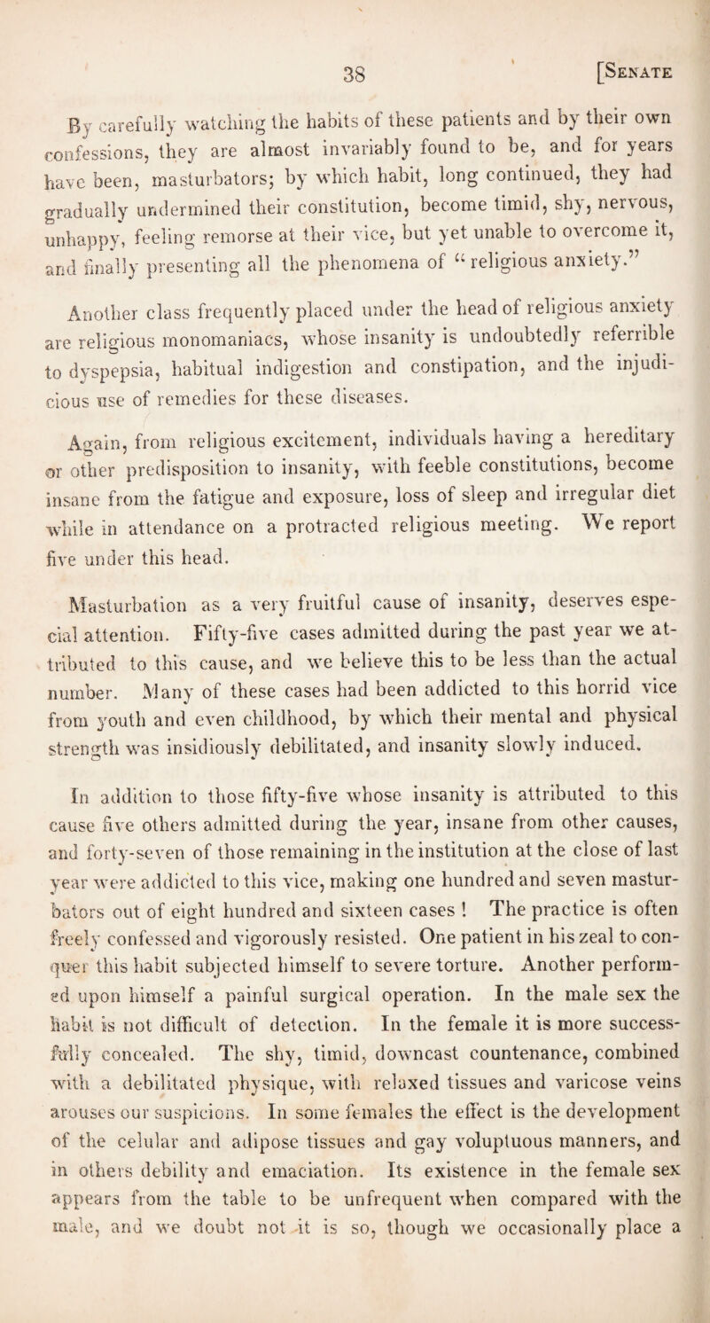 * By carefully watching llie habits oi these patients and their own confessions, they are almost invariably found 10 be, and for }ears have been, masturbators; by which habit, long continued, they had gradually undermined their constitution, become timid, sh), nenous, unhappy, feeling remorse at their vice, but yet unable to overcome it, and finally presenting all the phenomena of “ religious anxiety.’7 Another class frequently placed under the head of religious anxiety are religious monomaniacs, whose insanity is undoubtedly referrible to dyspepsia, habitual indigestion and constipation, and the injudi¬ cious use of remedies for these diseases. Again, from religious excitement, individuals having a hereditary or other predisposition to insanity, with feeble constitutions, become insane from the fatigue and exposure, loss of sleep and irregular diet while in attendance on a protracted religious meeting. We report five under this head. Masturbation as a very fruitful cause of insanity, deserves espe- cial attention. Fifty-five cases admitted during the past year we at¬ tributed to this cause, and we believe this to be less than the actual number. Many of these cases had been addicted to this horrid vice from youth and even childhood, by which their mental and physical strength was insidiously debilitated, and insanity slowly induced. In addition to those fifty-live whose insanity is attributed to this cause five others admitted during the year, insane from other causes, and forty-seven of those remaining in the institution at the close of last year were addicted to this vice, making one hundred and seven mastur¬ bators out of eight hundred and sixteen cases ! The practice is often freely confessed and vigorously resisted. One patient in his zeal to con¬ quer this habit subjected himself to severe torture. Another perform¬ ed upon himself a painful surgical operation. In the male sex the habit is not difficult of detection. In the female it is more success¬ fully concealed. The shy, timid, downcast countenance, combined with a debilitated physique, with relaxed tissues and varicose veins arouses our suspicions. In some females the effect is the development of the celular and adipose tissues and gay voluptuous manners, and in others debility and emaciation. Its existence in the female sex %> appears from the table to be unfrequent when compared with the male, and we doubt not it is so, though we occasionally place a