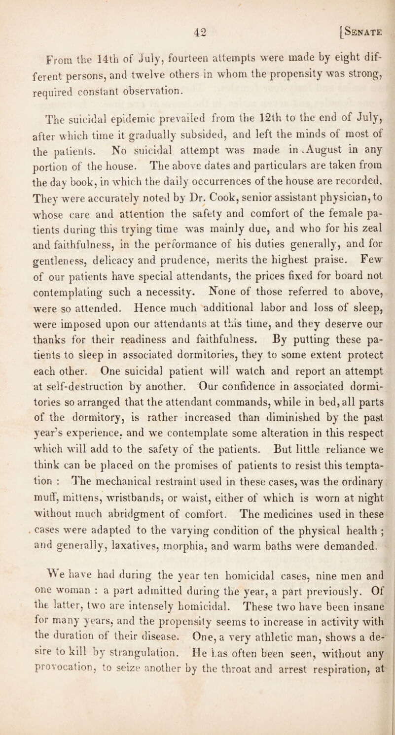 From the 14th of July, fourteen attempts were made by eight dif¬ ferent persons, and twelve others in whom the propensity was strong, required constant observation. The suicidal epidemic prevailed from the 12th to the end of July, after which time it gradually subsided, and left the minds of most of the patients. No suicidal attempt was made in.August in any portion of the house. The above dates and particulars are taken from the day book, in which the daily occurrences of the house are recorded. They were accurately noted by Dr. Cook, senior assistant physician, to whose care and attention the safety and comfort of the female pa¬ tients during this trying time was mainly due, and who for his zeal and faithfulness, in the performance of his duties generally, and for gentleness, delicacy and prudence, merits the highest praise. Few of our patients have special attendants, the prices fixed for board not contemplating such a necessity. None of those referred to above, were so attended. Hence much additional labor and loss of sleep, were imposed upon our attendants at this time, and they deserve our thanks for their readiness and faithfulness. By putting these pa¬ tients to sleep in associated dormitories, they to some extent protect each other. One suicidal patient will watch and report an attempt at self-destruction by another. Our confidence in associated dormi¬ tories so arranged that the attendant commands, while in bed, all parts of the dormitory, is rather increased than diminished by the past years experience, and we contemplate some alteration in this respect which will add to the safety of the patients. But little reliance we think can be placed on the promises of patients to resist this tempta¬ tion : The mechanical restraint used in these cases, was the ordinary muff, mittens, wristbands, or waist, either of which is worn at night without much abridgment of comfort. The medicines used in these . cases were adapted to the varying condition of the physical health ; and generally, laxatives, morphia, and warm baths were demanded. We have had during the year ten homicidal cases, nine men and one woman : a port admitted during the year, a part previously. Of tne latter, two are intensely homicidal. These two have been insane for many years, and the propensity seems to increase in activity with the duration oi their disease. One, a very athletic man, shows a de¬ sire to kill by strangulation. He has often been seen, without any provocation, to seize another by the throat and arrest respiration, at