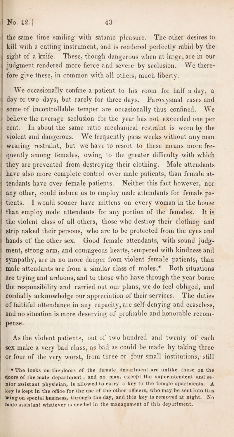 the same time smiling with satanic pleasure. The other desires to kill with a cutting instrument, and is rendered perfectly rabid by the sight of a knife. These, though dangerous when at large, are in our i judgment rendered more fierce and severe by seclusion. We there¬ fore give these, in common with all others, much liberty. We occasionally confine a patient to his room for half a day, a day or two days, but rarely for three days. Paroxysmal cases and some of incontrollable temper are occasionally thus confined. We believe the average seclusion for the year has not exceeded one per cent. In about the same ratio mechanical restraint is worn by the I violent and dangerous. We frequently pass weeks without any man wearing restraint, but we have to resort to these means more fre¬ quently among females, owing to the greater difficulty with which they are prevented from destroying their clothing. Male attendants have also more complete control over male patients, than female at¬ tendants have over female patients. Neither this fact however, nor any other, could induce us to employ male attendants for female pa¬ tients. I would sooner have mittens on every woman in the house than employ male attendants for any portion of the females. It is the violent class of all others, those who destroy their clothing and strip naked their persons, who are to be protected from the eyes and hands of the other sex. Good female attendants, with sound judg¬ ment, strong arm, and courageous hearts, tempered with kindness and sympathy, are in no more danger from violent female patients, than male attendants are from a similar class of males.* Both situations are trying and arduous, and to those who have through the year borne the responsibility and carried out our plans, we do feel obliged, and cordially acknowledge our appreciation of their services. The duties of faithful attendance in any capacity, are self-denying and ceaseless, and no situation is more deserving of profitable and honorable recom¬ pense. As the violent patients, out of two hundred and twenty of each sex make a very bad class, as bad as could be made by taking three or four of the very worst, from three or four small institutions, still * The locks on the doors of the female department are unlike those on the doors of the male department ; and no man, except the superintendent and se¬ nior assist ant physician, is allowed to carry a key to the female apartments. A key is kept in the office for the use of the other officers, who may be sent into this wing on special business, through the day, and this key is removed at night. No male assistant whatever is needed in the management of this department.