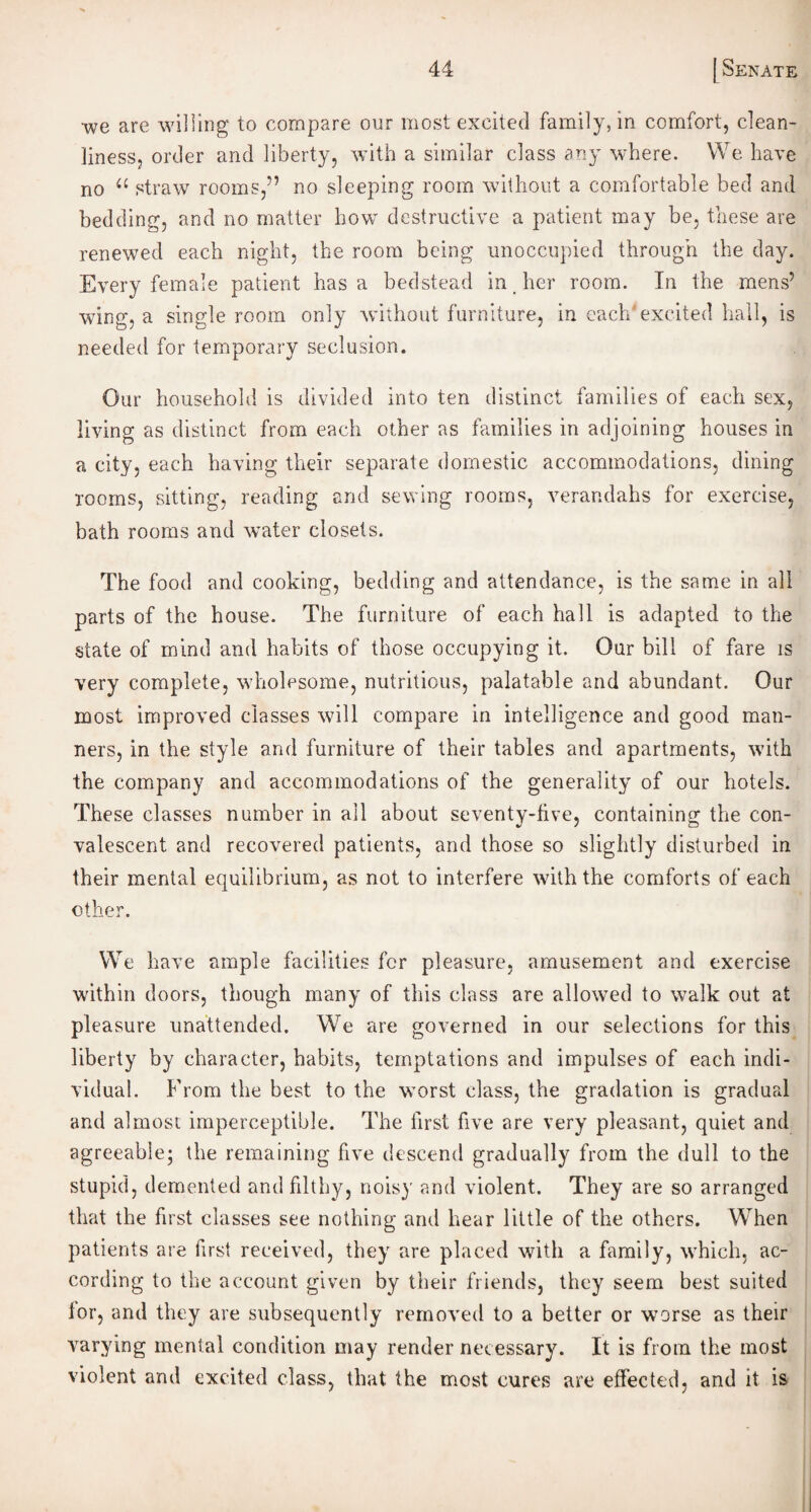 we are willing to compare our most excited family, in comfort, clean¬ liness, order and liberty, with a similar class any where. We have no a straw rooms,” no sleeping room without a comfortable bed and bedding, and no matter how destructive a patient may be. these are renewed each night, the room being unoccupied through the day. Every female patient has a bedstead in her room. In the mens’ wing, a single room only -without furniture, in each excited hall, is needed for temporary seclusion. Our household is divided into ten distinct families of each sex, living as distinct from each other as families in adjoining houses in a city, each having their separate domestic accommodations, dining rooms, sitting, reading and sewing rooms, verandahs for exercise, bath rooms and water closets. The food and cooking, bedding and attendance, is the same in all parts of the house. The furniture of each hall is adapted to the state of mind and habits of those occupying it. Our bill of fare is very complete, wholesome, nutritious, palatable and abundant. Our most improved classes will compare in intelligence and good man¬ ners, in the style and furniture of their tables and apartments, with the company and accommodations of the generality of our hotels. These classes number in all about seventy-five, containing the con¬ valescent and recovered patients, and those so slightly disturbed in their mental equilibrium, as not to interfere with the comforts of each other. We have ample facilities for pleasure, amusement and exercise within doors, though many of this class are allowed to walk out at pleasure unattended. W7e are governed in our selections for this liberty by character, habits, temptations and impulses of each indi¬ vidual. From the best to the worst class, the gradation is gradual and almost imperceptible. The first five are very pleasant, quiet and agreeable; the remaining five descend gradually from the dull to the stupid, demented and filthy, noisy and violent. They are so arranged that the first classes see nothing and hear little of the others. Wrhen patients are first received, they are placed with a family, which, ac¬ cording to the account given by their friends, they seem best suited for, and they are subsequently removed to a better or worse as their varying mental condition may render necessary. It is from the most violent and excited class, that the most cures are effected, and it is