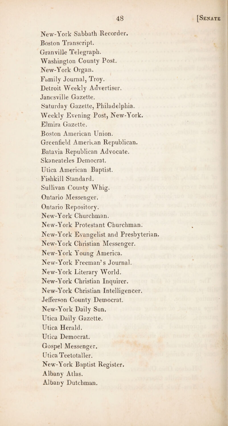 New-York Sabbath Recorder. Boston Transcript. Granville Telegraph. Washington County Post- New-York Organ. Family Journal, Troy.. Detroit Weekly Advertiser. Janesville Gazette. Saturday Gazette, Philadelphia. Weekly Evening Post, New-York. Elmira Gazette. Boston American Union. Greenfield American Republican. Batavia Republican Advocate. Skaneateles Democrat. Utica American Baptist. Fishkill Standard. Sullivan County Whig. Ontario Messenger. Ontario Repository. New-York Churchman. New-York Protestant Churchman. New-York Evangelist and Presbyterian. New-York Christian Messenger. New-York Young America. New-York Freeman’s Journal. New-York Literary World. New-York Christian Inquirer. New-York Christian Intelligencer. Jefferson County Democrat. New-York Daily Sun. Utica Daily Gazette. Utica Herald. Utica Democrat. Gospel Messenger. Utica Teetotaller. New-York Baptist Register. Albany Atlas. Albany Dutchman.
