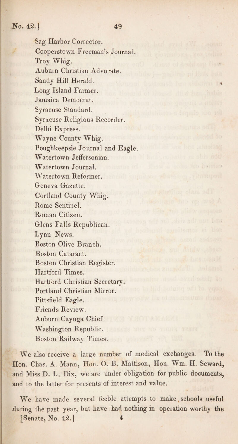 Sag Harbor Corrector. Cooperstown Freeman’s Journal. Troy Whig. Auburn Christian Advocate. Sandy Hill Herald. Long Island Farmer. Jamaica Democrat. Syracuse Standard. Syracuse Religious Recorder. Delhi Express. Wayne County Whig. Poughkeepsie Journal and Eagle. Watertown Jeffersonian. Watertown Journal. Watertown Reformer. Geneva Gazette. Cortland County Whig. Rome Sentinel. Roman Citizen. Glens Falls Republican. Lynn News. Boston Olive Branch. Boston Cataract. Boston Christian Register. Hartford Times. Hartford Christian Secretary. Portland Christian Mirror. Pittsfield Eagle. Friends Review, Auburn Cayuga Chief Washington Republic. Boston Railway Times. We also receive a large number of medical exchanges. To the Hon. Chas. A. Mann, Hon. O. B. Mattison, Hon. Wm. H. Seward, and Miss D. L. Dix, we are under obligation for public documents, and to the latter for presents of interest and value. We have made several feeble attempts to make,schools useful during the past year, but have had nothing in operation worthy the [Senate, No. 42.] 4