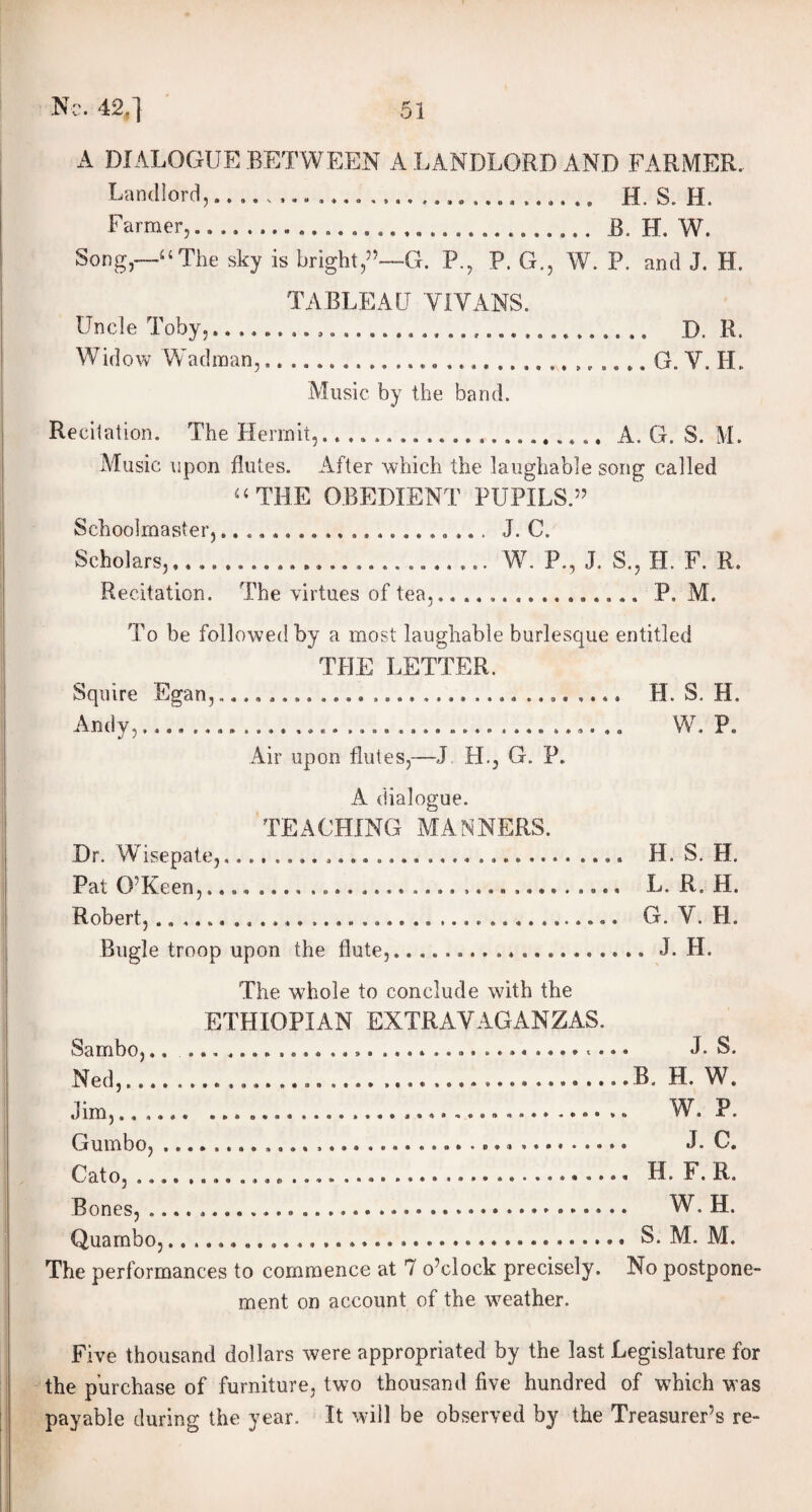 A DIALOGUE BETWEEN A LANDLORD AND FARMER.. Landlor d,», »*,. »•« ...» .... #»»» a.., .«,»« .« H. S. H. Farmer,.. .... B. H. W. Song,—4‘The sky is bright,5’—G. P., P. G., W. P. and J. H. TABLEAU VIVANS. Uncle Toby,...... D. R. Widow Wadman,..... G. V. H. Music by the band. Recitation. The Hermit,...................... A. G. S. M. Music upon flutes. After which the laughable song called “THE OBEDIENT PUPILS.55 Schoolmaster,..................... J. C. Scholars,......................... W. P., J. S., H. F. R. Recitation. The virtues of tea,................ P. M. To be followed by a most laughable burlesque entitled THE LETTER. Squire Egan, H. S. H. Andv,...................................... W. P. Air upon flutes,—J FI., G. P. A dialogue. TEACHING MANNERS. Dr. Wisepate,.. ...» H. S. H. Pat 0 Keen,.... .. o» .... .... ...» .... »«*. » *. •» Ij. R, H® Robert,..................................... G. V. H. Bugle troop upon the flute,... J. H. The whole to conclude with the ETHIOPIAN EXTRAVAGANZAS. Sambo,.. ..J. S. Ned,........B. H. W. Jim,.. W. P. Gumbo, J. C. Cato,...... H. F. R. Bones,... W. H. Quambo,.. ...... »••••*.«.••.*..»•« S. 1V1. JVI. The performances to commence at 7 o’clock precisely. No postpone¬ ment on account of the weather. Five thousand dollars were appropriated by the last Legislature for the purchase of furniture, two thousand five hundred of which was payable during the year. It will be observed by the Treasurer’s re-