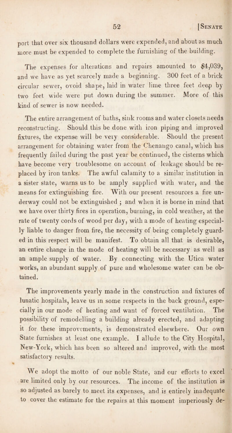 port that over six thousand dollars were expended, and about as much more must be expended to complete the furnishing of the building. The expenses for alterations and repairs amounted to $4,039, and we have as yet scarcely made a beginning. 300 feet of a brick circular sewer, ovoid shape, laid in water lime three feet deep by two feet wide were put down during the summer. More of this kind of sewer is now needed. The entire arrangement of baths, sink rooms and water closets needs reconstructing. Should this be done with iron piping and improved fixtures, the expense will be very considerable. Should the present arrangement for obtaining water from the Chenango canal, which has frequently failed during the past year be continued, the cisterns which have become very troublesome on account of leakage should be re¬ placed by iron tanks. The awful calamity to a similar institution in a sister state, warns us to be amply supplied with water, and the means for extinguishing fire. With our present resources a fire un¬ derway could not be extinguished ; and when it is borne in mind that we have over thirty fires in operation, burning, in cold weather, at the rate of twenty cords of wood per day, with a mode of heating especial¬ ly liable to danger from fire, the necessity of being completely guard¬ ed in this respect will be manifest. To obtain all that is desirable, an entire change in the mode of heating will be necessary as well as an ample supply of water. By connecting with the Utica -water works, an abundant supply of pure and wholesome water can be ob¬ tained. The improvements yearly made in the construction and fixtures of lunatic hospitals, leave us in some respects in the back ground, espe¬ cially in our mode of heating and want of forced ventilation. The possibility of remodelling a building already erected, and adapting it for these improvements, is demonstrated elsewhere. Our own State furnishes at least one example. I allude to the City Hospital, New-York, which has been so altered and improved, with the most satisfactory results. We adopt the motto of our noble State, and our efforts to excel are limited only by our resources. The income of the institution is so adjusted as barely to meet its expenses, and is entirely inadequate to cover the estimate for the repairs at this moment imperiously de-