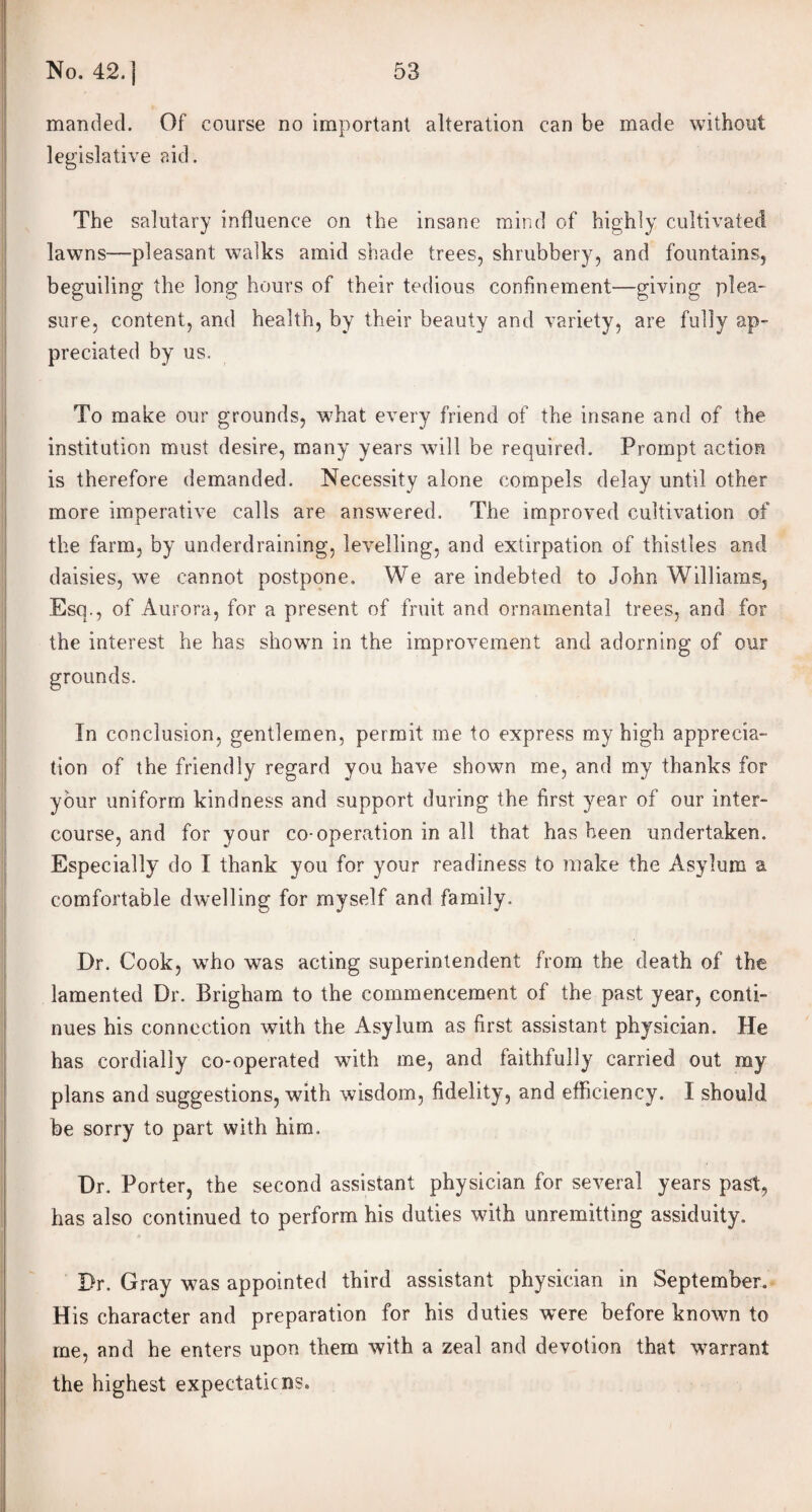 manded. Of course no important alteration can be made without legislative aid. The salutary influence on the insane mind of highly cultivated lawns—pleasant walks amid shade trees, shrubbery, and fountains, beguiling the long hours of their tedious confinement—giving plea¬ sure, content, and health, by their beauty and variety, are fully ap¬ preciated by us. To make our grounds, what every friend of the insane and of the institution must desire, many years will be required. Prompt action is therefore demanded. Necessity alone compels delay until other more imperative calls are answered. The improved cultivation of the farm, by underdraining, levelling, and extirpation of thistles and daisies, we cannot postpone. We are indebted to John Williams, Esq., of Aurora, for a present of fruit and ornamental trees, and for the interest he has shown in the improvement and adorning of our grounds. In conclusion, gentlemen, permit me to express my high apprecia¬ tion of the friendly regard you have shown me, and my thanks for your uniform kindness and support during the first year of our inter¬ course, and for your co-operation in all that has been undertaken. Especially do I thank you for your readiness to make the Asylum a comfortable dwelling for myself and family. Dr. Cook, who was acting superintendent from the death of the lamented Dr. Brigham to the commencement of the past year, conti¬ nues his connection with the Asylum as first assistant physician. He has cordially co-operated with me, and faithfully carried out my plans and suggestions, with wisdom, fidelity, and efficiency. I should be sorry to part with him. Dr. Porter, the second assistant physician for several years past, has also continued to perform his duties with unremitting assiduity. Dr. Gray was appointed third assistant physician in September. His character and preparation for his duties were before known to me, and he enters upon them with a zeal and devotion that warrant the highest expectations.