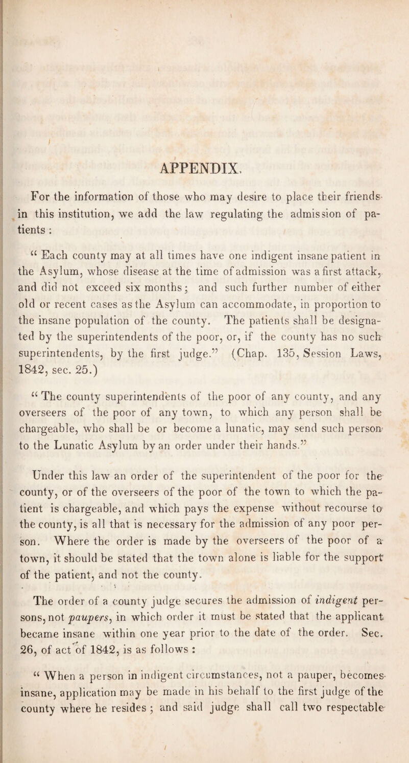 APPENDIX. For the information of those who may desire to place tbeir friends- in this institution, we add the law regulating the admission of pa¬ tients : a Each county may at all times have one indigent insane patient in the Asylum, whose disease at the time of admission was a first attack, and did not exceed six months; and such further number of either old or recent cases as the Asylum can accommodate, in proportion to the insane population of the county. The patients shall be designa¬ ted by the superintendents of the poor, or, if the county has no such superintendents, by the first judge.” (Chap. 135, Session Laws, 1842, sec. 25.) u The county superintendents of the poor of any county, and any overseers of the poor of any town, to which any person shall be chargeable, who shall be or become a lunatic, may send such person to the Lunatic Asylum by an order under their hands.” Under this law an order of the superintendent of the poor for the county, or of the overseers of the poor of the town to which the pa¬ tient is chargeable, and which pays the expense without recourse to the county, is all that is necessary for the admission of any poor per¬ son. Where the order is made by the overseers of the poor of a town, it should be stated that the town alone is liable for the support of the patient, and not the county. The order of a county judge secures the admission of indigent per¬ sons, not 'paupers, in which order it must be stated that the applicant became insane within one year prior to the date ol the order. Sec. 26, of act of 1842, is as follows : a When a person in indigent circumstances, not a pauper, becomes insane, application may be made in his behalf to the first judge of the county where he resides ; and said judge shall call two respectable