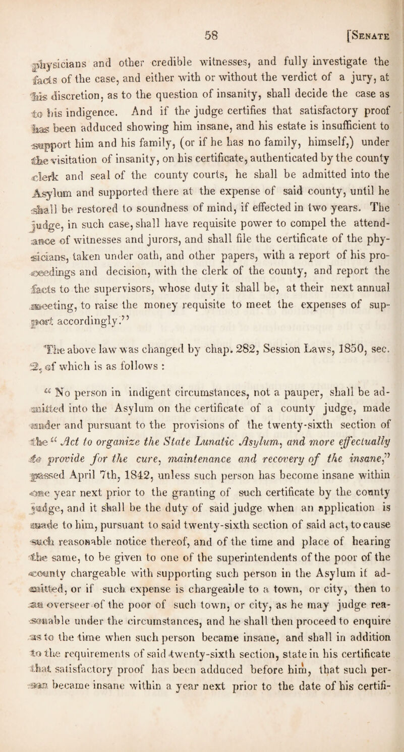 •physicians and other credible witnesses, and fully investigate the fads of the case, and either with or without the verdict of a jury, at $ts discretion, as to the question of insanity, shall decide the case as to Iris indigence. And if the judge certifies that satisfactory proof flag been adduced showing him insane, and his estate is insufficient to •support him and his family, (or if he has no family, himself,) under the visitation of insanity, on his certificate, authenticated by the county clerk and seal of the county courts, he shall be admitted into the Asylum and supported there at the expense of said county, until he shall be restored to soundness of mind, if effected in two years. The judge, in such case, shall have requisite power to compel the attend¬ ance of witnesses and jurors, and shall file the certificate of the phy¬ sicians, taken under oath, and other papers, with a report of his pro¬ ceedings and decision, with the clerk of the county, and report the -.facts to the supervisors, whose duty it shall be, at their next annual meeting, to raise the money requisite to meet the expenses of sup¬ port accordingly ? ’ The above law was changed by chap. 282, Session Laws, 1850, sec. isL of which is as follows : a No person in indigent circumstances, not a pauper, shall be ad¬ mitted into the Asylum on the certificate of a county judge, made ander and pursuant to the provisions of the twenty-sixth section of ■ike a Act to organize the State Lunatic Asylum, and more effectually A? provide for the cure, maintenance and recovery of the insanef •fsassed April 7th, 1842, unless such person has become insane within 4mv. year next prior to the granting of such certificate by the county jmdge, and it shall be the duty of said judge when an application is fluade to him, pursuant to said twenty-sixth section of said act, to cause -smell reasonable notice thereof, and of the time and place of hearing the same, to be given to one of the superintendents of the poor of the -county chargeable with supporting such person in the Asylum it ad¬ mitted, or if such expense is chargeable to a town, or city, then to overseer of the poor of such town, or city, as he may judge rea- «mable under the circumstances, and he shall then proceed to enquire to the time when such person became insane, and shall in addition to the requirements of said twenty-sixth section, state in his certificate that satisfactory proof has been adduced before him, that such per- became insane within a year next prior to the date of his certifi-