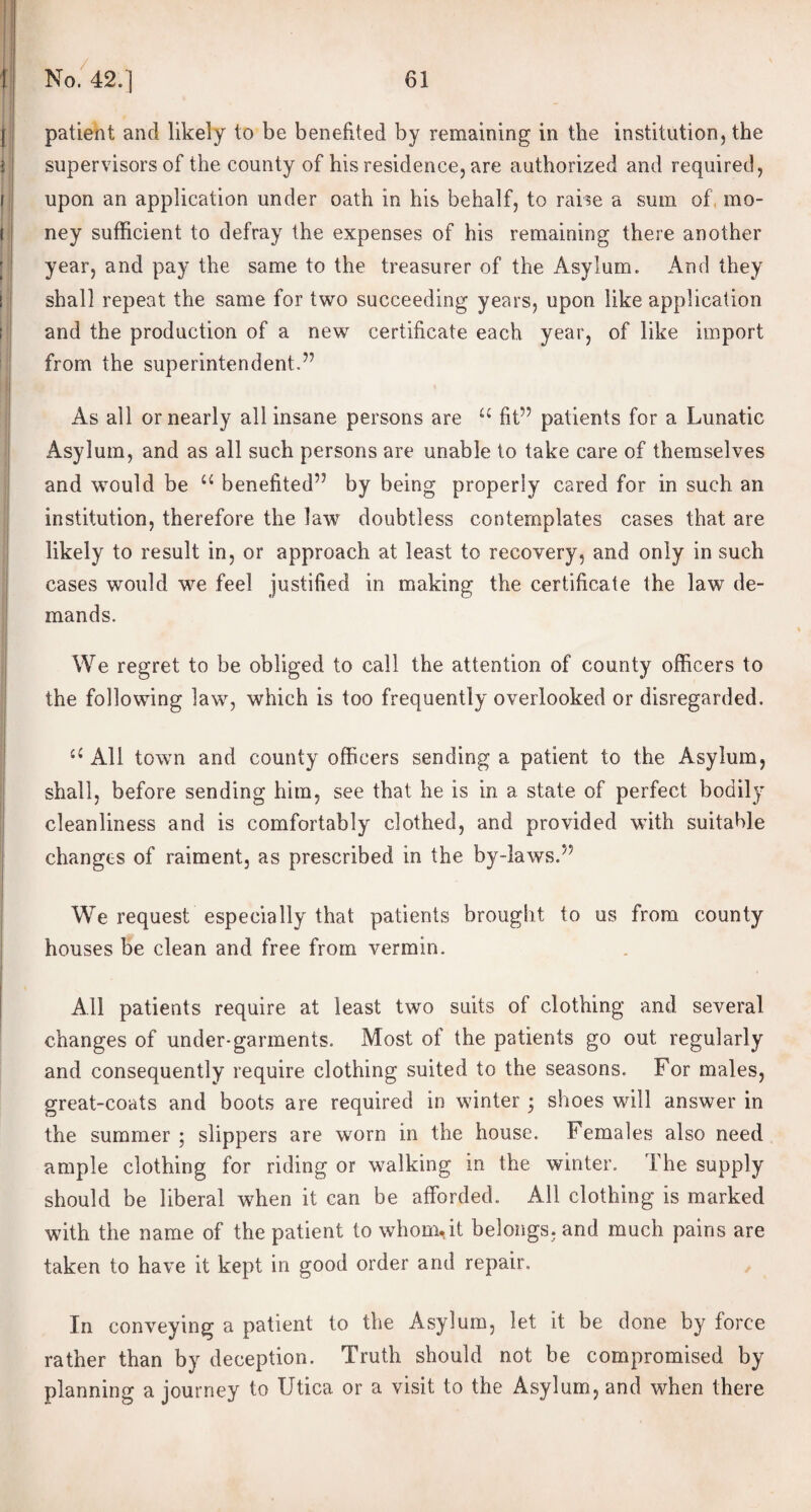 patient and likely to be benefited by remaining in the institution, the supervisors of the county of his residence, are authorized and required, upon an application under oath in his behalf, to raise a sum of, mo¬ ney sufficient to defray the expenses of his remaining there another year, and pay the same to the treasurer of the Asylum. And they shall repeat the same for two succeeding years, upon like application and the production of a new certificate each year, of like import from the superintendent.” As all or nearly all insane persons are u fit” patients for a Lunatic Asylum, and as all such persons are unable to take care of themselves and would be u benefited” by being properly cared for in such an institution, therefore the law doubtless contemplates cases that are likely to result in, or approach at least to recovery, and only in such cases would we feel justified in making the certificate the law de¬ mands. We regret to be obliged to call the attention of county officers to the following law, which is too frequently overlooked or disregarded. All town and county officers sending a patient to the Asylum, shall, before sending him, see that he is in a state of perfect bodily cleanliness and is comfortably clothed, and provided with suitable changes of raiment, as prescribed in the by-laws.” We request especially that patients brought to us from county houses be clean and free from vermin. All patients require at least two suits of clothing and several changes of under-garments. Most of the patients go out regularly and consequently require clothing suited to the seasons. For males, great-coats and boots are required in winter ; shoes will answer in the summer : slippers are worn in the house. Females also need ample clothing for riding or walking in the winter. The supply should be liberal when it can be afforded.. All clothing is marked with the name of the patient to whom.it belongs, and much pains are taken to have it kept in good order and repair. In conveying a patient to the Asylum, let it be done by force rather than by deception. Truth should not be compromised by planning a journey to Utica or a visit to the Asylum, and when there