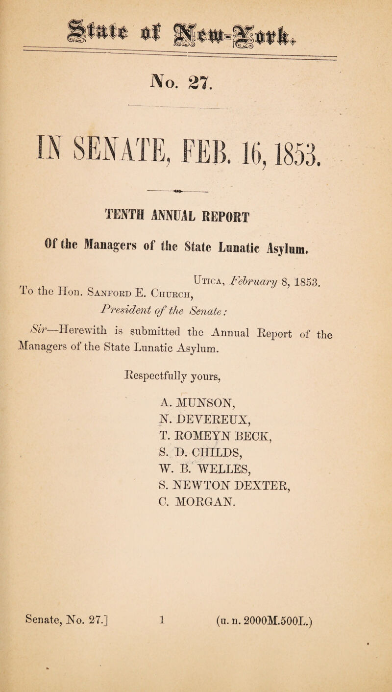 No. 27. TENTH ANNUAL REPORT Of the Alaaagers of the State Lnnatic Asjinm. U'HCA, Felriicmj 8, 1853. To the IToii. Sanfoed E. Oiiuech, Fresidmt of the Senate: Herewith is submitted the Annual KeiDort of the Managers of the State Lunatic Asylum. Hespectfully yours, A. MUHSOH, H. HEYEEEUX, T. EOMEYH BECK, S. D. CHILDS, W. B.’ WELLES, S. HEWTOH DEXTEE, C. MOEGAX. (u. n. 2000M.500L.)