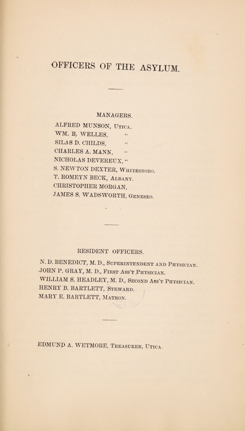 OFFICERS OF THE ASYLUM. MANAGERS. ALFRED MUNSON, Utica. WM. B, WELLES, SILAS D. CHILDS, CHARLES A. MANN, NICHOLAS DEVEREUX, “ S. NEWTON DEXTER. Whitesboro. T. ROMEXN BECK, Albany. CHRISTOPHER MORGAN, JAMES S. WADSWORTH, Geneseo. RESIDENT OFFICERS. N. D. BENEDICT, M. D., Superintendent and Physician. JOHN P. GRAY, M. D., First Ass’t Physician. WILLIAM S. HEADLEY, M. D., Second Ass’t Physician. HENRY B. BARTLETT, Steward. MARY E. BARTLETT, Matron. EDMUND A. WETMORE, Treasurer, Utica.